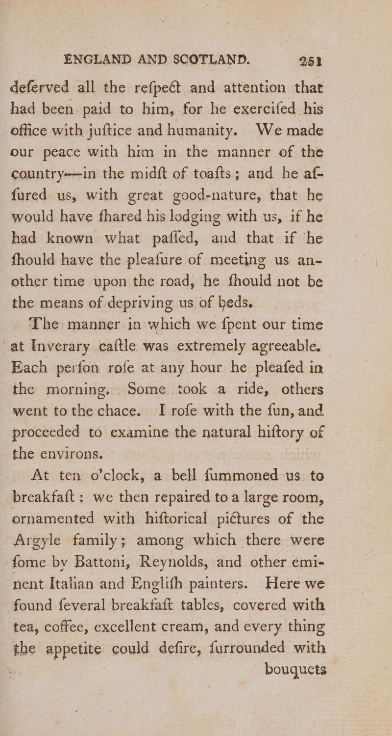 deferved all the refpet and attention that had been paid to him, for he exercifed his office with juftice and humanity. We made our peace with him in the manner of the country—in the midft of toafts; and he af- fured us, with great good-nature, that he would have fhared his lodging with us, if he had known what paffed, and that if he fhould have the pleafure of meeting us an- other time upon the road, he fhould not be the means of depriving us of beds, The manner in which we {pent our time at Inverary caftle was extremely agreeable. — Each perfon rofe at any hour he pleafed in the morning, Some took a ride, others went tothe chace. I rofe with the fun, and proceeded to examine the natural hiftory of the environs. At ten o’clock, a bell fummoned us to breakfaft : we then repaired to a large room, ornamented with hiftorical pictures of the Argyle family; among which there were _fome by Battoni, Reynolds, and other emi- nent Italian and Englifh painters. Here we found feveral breakfaft tables, covered with tea, coffee, excellent cream, and every thing the appetite could defire, furrounded with ? bouquets