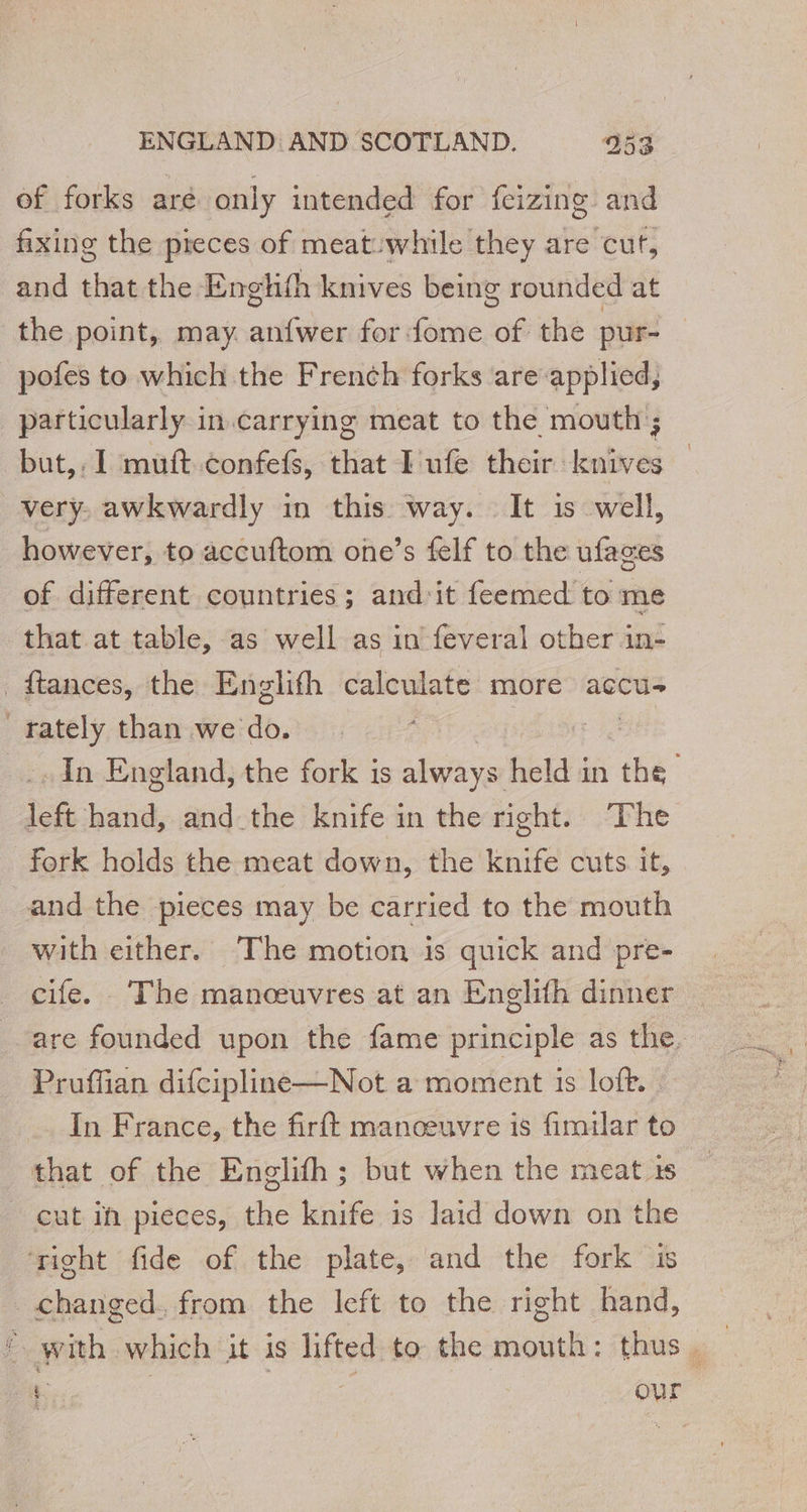 of forks aré only intended for feizing. and fixing the pieces of meat:while they are cut, and that the Englith knives being rounded at the point, may anfwer for fome of the pur- pofes to which the French forks are applied, particularly in.carrying meat to the mouth; but, I muft.confefs, that I ufe their knives very, awkwardly in this way. It is well, however, to accuftom one’s felf to the ufages of different countries; and'it feemed to me that at table, as well as in feveral other in- _ftances, the Englifh calculate more accu. _rately than we do. | - In England, the fork is always held in ‘ie we hand, and the knife in the right. The fork holds the meat down, the knife cuts. it, and the pieces may be carried to the mouth with either. The motion is quick and pre- cife. The manœuvres at an Englifh dinner are founded upon the fame principle as the. Pruffian difcipline—Not a moment is loft. | In France, the firft manœuvre is fimilar to that of the Englifh; but when the meat ts _ cut ih pieces, the knife is laid down on the ‘right fide of the plate, and the fork is changed. from the left to the right hand, with which it is lifted to the mouth: thus. | C € % our