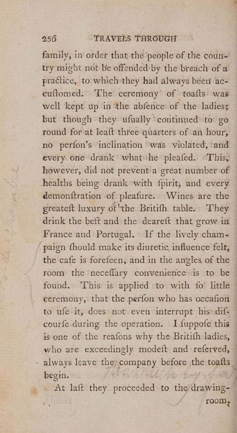 family, in ofder that the ‘people of the couri- try might not be offended by the breach of a. practice, to whichithey had always beéri ac- euftomed. ‘The ceremony’ of toafts was. well kept up in the abfence of the ladies: but though they ufually ‘continued’ to: go round for-at leaft three quarters of an hour, no perfon’s inclination ‘was violated, ‘and every: one drank ‘what ihe pleafed. “This, however, did not prevent'a gréat number of demonftration of pleafure.. Wines are the — greateft luxury of 'the Britifh table. They France and Portugal. If the lively cham- the cafe is forefeen, and in the angles of the room the neceflary convenience» is to be found. This is applied to with fo’ little ceremony, that the perfon who has occafion to ufe it, does not even interrupt his: dif- | courfe-during the opération. I fuppofe this is one of the reafons why the Britifh ladies, who are exceedingly modeft and -referved, « begin. A At laft they re to ) the ARS.