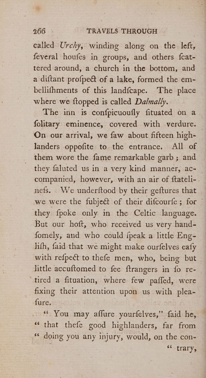 called Urcky, winding along on the left, feveral houfes in groups, and others fcat- tered around, a church in the bottom, and a diftant profpeét of a lake, formed the em- bellifhments of this landfcape. The place where we ftopped is called Da/mally. The inn is confpicuoufly fituated on a folitary eminence, covered with verdure. On our arrival, we faw about fifteen high- Janders oppofite to the entrance. All of them wore the fame remarkable garb; and they faluted us in a very kind manner, ac- companied, however, with an air of ftateli-. nefs. We underftood by their geftures that we were the fubjeét of their difcourfe ; for © they fpoke only in the Celtic language. But our hoft, who received us very hand- fomely, and who could ifpeak a little Eng- lifh, faid that we might make ourfelves eafy with refpeét to thefe men, who, being but : Jittle accuftomed to fee ftrangers in fo re- ‘tired a fituation, where few paffed, were fixing their attention upon us with plea- hie ‘ You may affure yourfelves,” faid he, ‘ that thefe good highlanders, far from .# doing you any injury, would, on the con- | ‘6 trary,