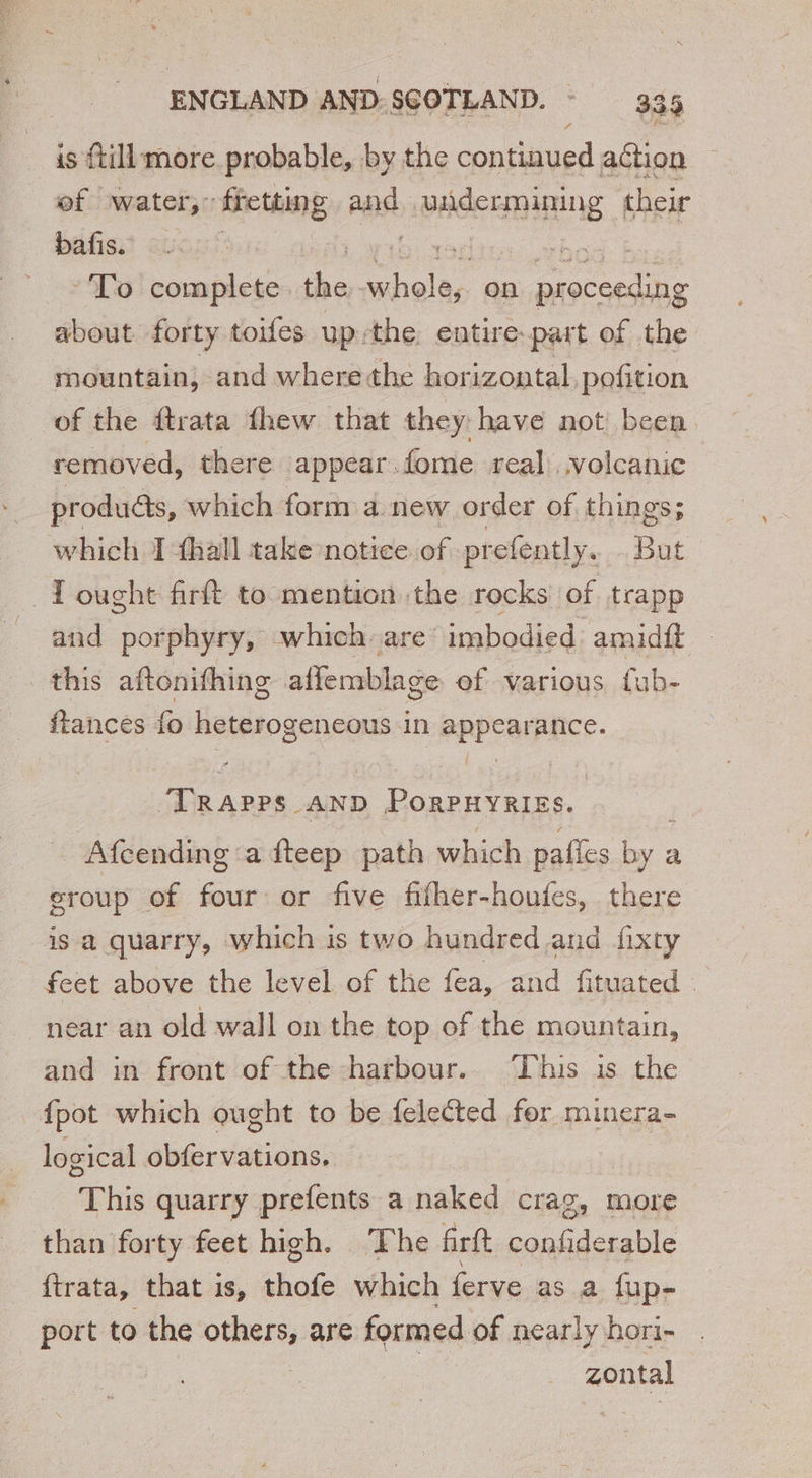 is {till more probable, by the continued action of water: fretting ane iia ees their bafis. | To complete the ee on ironed a about forty toifes up-the entire-part of the mountain, and where the horizontal pofition of the dtrata fhew that they have not been removed, there appear. fome real volcanic produdts, which form a new order of things; which I fhall take notice of prefently. But —Tought firft to mention the rocks of trapp and porphyry, which are imbodied amidft — this aftonifhing aflemblage of various fub- ftances fo i ihe gia in appearplice. A, hg AND PorpPHyRIEs. _ Afcending a fteep path which pafies me a group of four or five fifher-houfes, there is a quarry, which is two hundred and fixty feet above the level of the fea, and fituated : near an old wall on the top of the mountain, and in front of the harbour. This is the {pot which ought to be felected for minera- logical obfervations. “This quarry prefents a naked crag, more than forty feet high. The firft confiderable ftrata, that is, thofe which ferve as a fup- port to the others, are formed of nearly hori- zontal