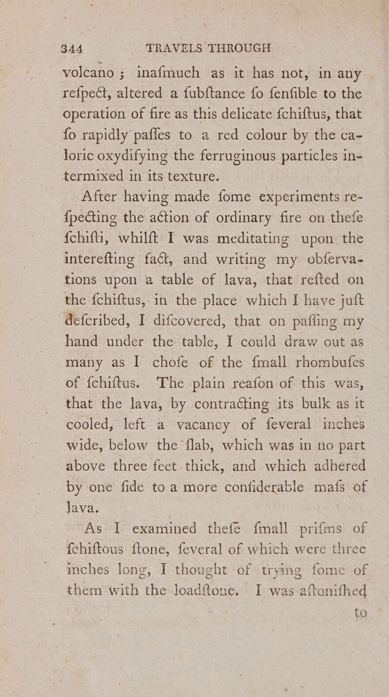 volcano ; inafmuch as it has not, in any refpeét, altered a fubftance fo fenfible to the operation of fire as this delicate fchiftus, that fo rapidly paffes to a red colour by the ca- loric oxydifying the ferruginous particles in- termixed in its texture. | After having made fome experiments re- {pecting the aétion of ordinary fire on thefe {chitti, whilft I was meditating upon the interefting fact, and writing my obferva- tions upon a table of lava, that refted on the fchiftus, in the place which I have juft defcribed, I difcovered, that on pafling my hand under the table, I could draw out as many as I chofe of the {mall rhombufes of {chiftus. The plain reafon of this was, that the lava, by contraéting its bulk as it cooled, left a vacancy of feveral inches wide, below the flab, which was in no part above three feet thick, and which adhered by one fide to a more confiderable mafs of 11va} | À As I examined thefe fmall prifms of {chiftous ftone, feveral of which were three inches long, I thought of trying fome of them with the loadftone. I was aftonifhed | to