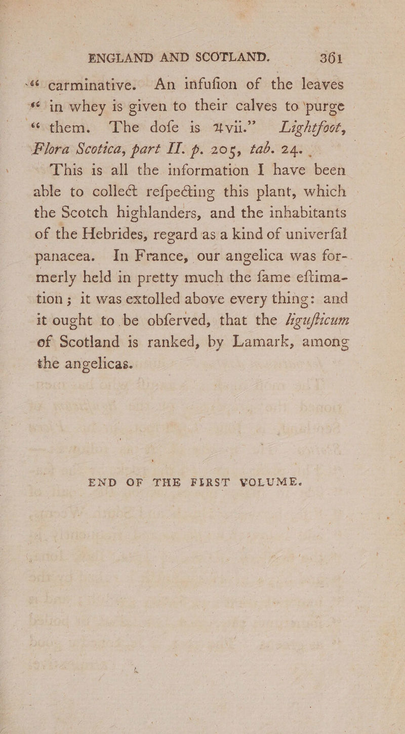 “# carminative. An infufion of the leaves “ in whey is given to their calves to purge “them. The dofe is avi.” Lightfoot, Flora Scotica, part IT. p. 205, tab. 24.000 This is all the information I have been able to collect refpecting this plant, which the Scotch highlanders, and the inhabitants of the Hebrides, regard as a kind of univerfal panacea. In France, our angelica was for- merly held in pretty much the fame eftima- tion ; it was extolled above every thing: and it ought to be obferved, that the Agu/fcum of Scotland is ranked, by Lamark, among the angelicas. END OF THE FIRST VOLUME.