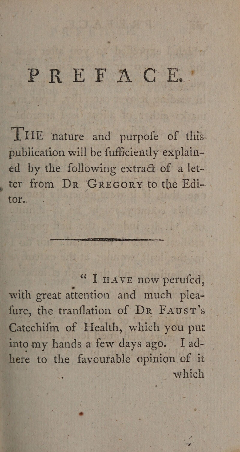 PREFACE? THE nature and purpofe of this. publication will be fufficiently explain- ed by the following extract of a let- „ter from Dr Grecory¥ to the Edi-.. tor.. “ I HAVE now perufed, with great attention and much plea- fure, the tranflation of Dr Faust’s Catechifm of Health, which you put intomy hands a few days ago. Iad- | here to the favourable opinion of it _ | which