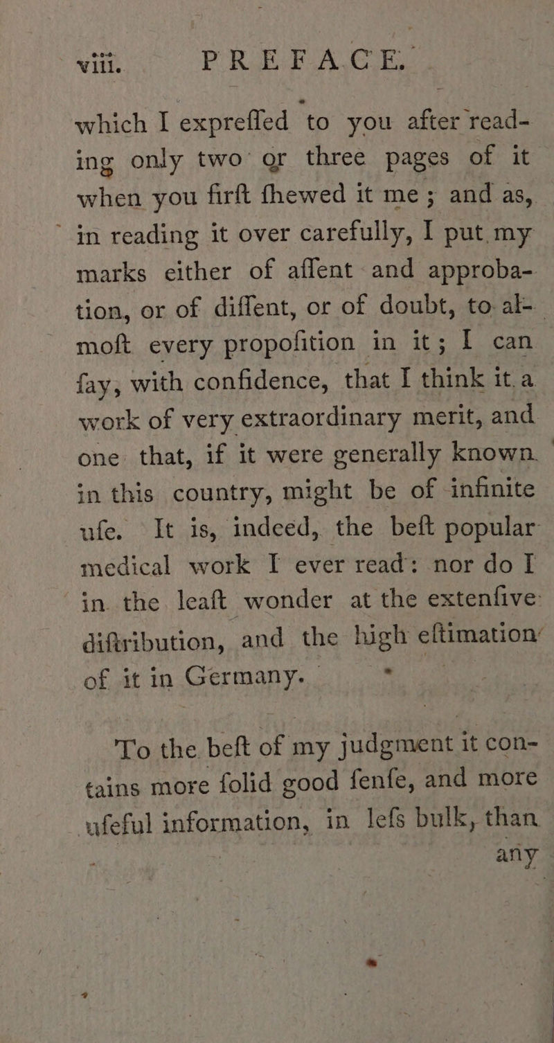 which I exprefled to you after read- ing only two or three pages of it when you firft fhewed it me; and as, in reading it over carefully, I put.my marks either of affent and approba- moft every propofition in it; I can fay, with confidence, that I think it.a work of very extraordinary merit, and in this country, might be of infinite ufe. It is, indeed, the beft popular medical work I ever read: nor do I in. the leaft wonder at the extenfive difiribution, and the high eftimation: of it in Germany. ees To the beft of my judgment it con- tains more folid good fenfe, and more ufeful information, in lefs bulk, than | | any