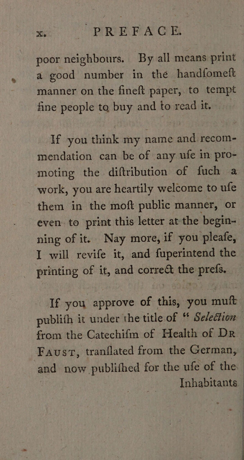 mc REA Ge poor neighbours. By all means print a good number in the handfomelt manner on the fineft paper, to tempt fine people to buy and toreadit. If you think my name and recom- mendation can be of any ufe in pro- moting the diftribution of fuch a work, you are heartily welcome to ufe them in the moft public manner, or ning of it. Nay more, if you pleafe, I will revife it, and fuperintend the printing of it, and corre&amp;t the prefs. If you approve of this, you muft from the Catechifm of Health of Dr 4 | | | |