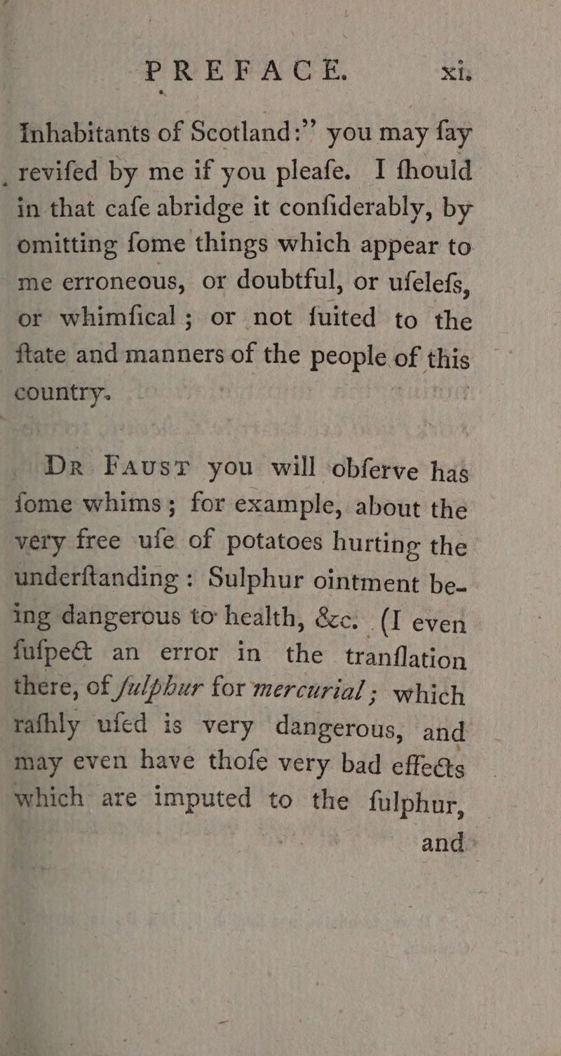 Inhabitants of Scotland:’’ you may fay _revifed by me if you pleafe. I fhould in that cafe abridge it confiderably, by omitting fome things which appear to me erroneous, or doubtful, or ufelefs, or whimfical; or not fuited to the ftate and manners of the people BE this country. Dr Faust you will obferve has fome whims; for example, about the very free ufe of potatoes hurting the underftanding : Sulphur ointment be- ing dangerous to health, &amp;c, (I even fufpect an error in the tranflation there, of Sulphur for mercurial: which rafhly ufed is very dangerous, and may even have thofe very bad effects which are imputed to the fulphur, and