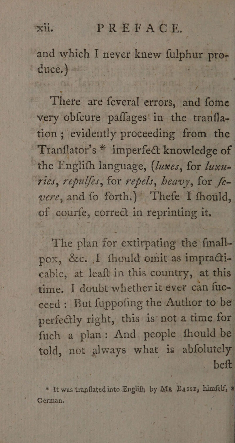 mi PREP ACE and which I never Kehle (pur pro: duce. is | There’ are feveral errors, and fome very obfcure paflages‘ in the tranfla- ‘tion ; evidently proceeding from the Tranflator s* imperfect knowledge of the Englith language, (/uxes, for luxu- ‘vies, repulfes, for repels, heavy, for fe- vere, and fo forth.)* Thefe I thould, of courfe, correct in reprinting it. The plan for extirpating’ the’ fmall- pox, &amp;c. ‚I fhould omit as impradi- cabie, at leaft in this country, at this time. I doubt whether it éver can fuc- ceed: But fuppoling the Author to be perfectly right, this is’ not a time for fuch a plan: And. people fhould be told, not always what is abfolutely ‚bei * It was tranflated into Englih by Mz Basse, himfelf, a German. | )