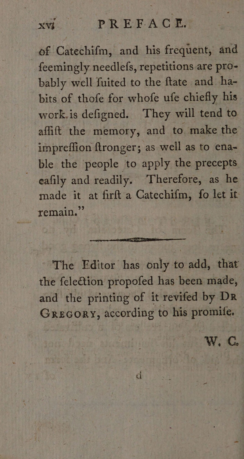 of Catechifm, and his frequent, and feemingly needlefs, repetitions are pro- bably well fuited to the ftate and -ha- bits of thofe for whofe ufe chiefly his work,is defigned. They will tend to affitt the memory, and to. make the impreflion ftronger; as well as to ena- ble the people to apply the precepts eafıly and readily. Therefore, as he made it at firft a Catechifm, fo let it remain.” at The Editor has only to add, that the fele&tion propofed has been made, and the printing of it revifed by Dr GREGORY, according to his promife. W.G