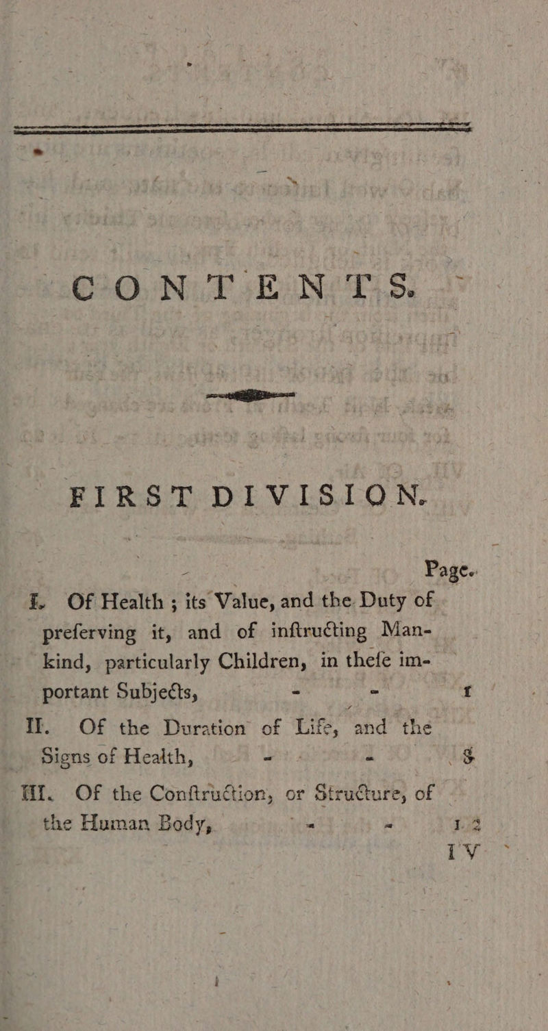 (030, NT SENT S. FIRST DIVISION. - Page. f. Of Health ; its Value, and the Duty of preferving it, and of inftructing Man- kind, particularly Children, in thefe im- portant Subjects, - - 1 Il. Of the Duration of Life, and the Signs of Health, - RI Fug U. Of the Conftruction, or Structure, of