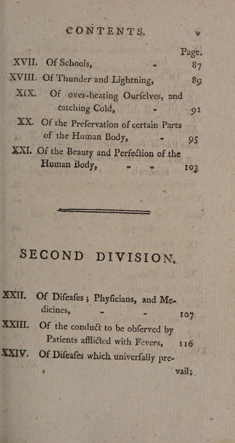 CONTENTS, vs Se Page. AVII. Of Schools, at 87 XVII Of Thunder and Lightning, 89 XIX. Of over-heating Ourfelves, and | catching Cold, = Or XX. Of the Prefervation of certain Parts of the Human Body, , - 95 XXI. Of the Beauty and Perfection of the Human Body, =) m 103 SECOND DIVISION, XXII, Of Dias: ; Phyficians, and Me. dicines, - - 107: XXIII. Of the condud to be obfeeeed by. ; Patients afli@ed with ‘Fevers, 116 XxIV. Of Difeafes which univerfally pre-