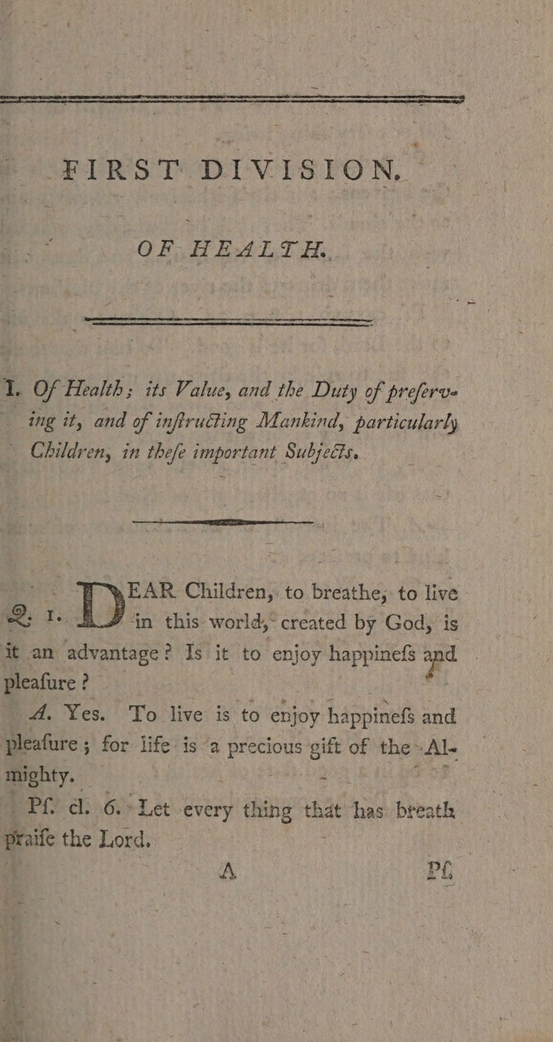 FIRST DIVISION. QRSITEHETR:;; if Of Health; its Value, and the Duty of preferv- ing it, and of inftruéting Mankind, particularly \ Children, in thefe important Subjects. EAR Children,: to breathe; to live 2: 1. in this world, created by God, is pleafure ? _ A. Yes. To live is to enjoy happinets and pleafure ; ; for life: is “a precious gift of the‘ ‚Al mighty. | EN PL’ di 6. Let ‚every sh chan that has: breath praife the Lord. | A PL