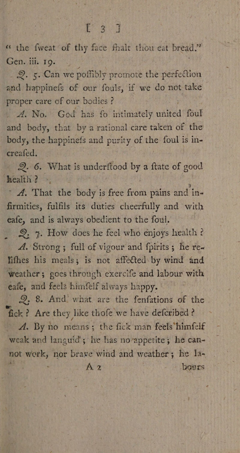 es « the fweat of thy face halt thou eat bread.” Gen. tii. 19. 9. 5. Can we poffibly promote the perfection and happinefs of our fouls, if we do not take proper care of our bodies ? . A. No. God has fo intimately united foul and body, that by a rational care taken of the body, the happinefs and Ares of the foul is in- creafed. Q. 6. What is underftood bi a ftate of good health? &gt;, ° A. That the bee is free from pains and in- firmities, fulfils its duties cheerfully and with cafe, and is always obedient to the foul. 9. 7. How does he feel who enjoys health ? - fifhes his meals ; ; is not affected: by wind and weather; goes through exercife and labour with eale, and feels himfelf always happy. 2. 8. And. what are the fenfations of the fick? Are they like thofe we have defcribed ? A. By no means; the fick man feels’himfelf not work, nor brave wind and weather ; he la- 4 Ari ro = pales /