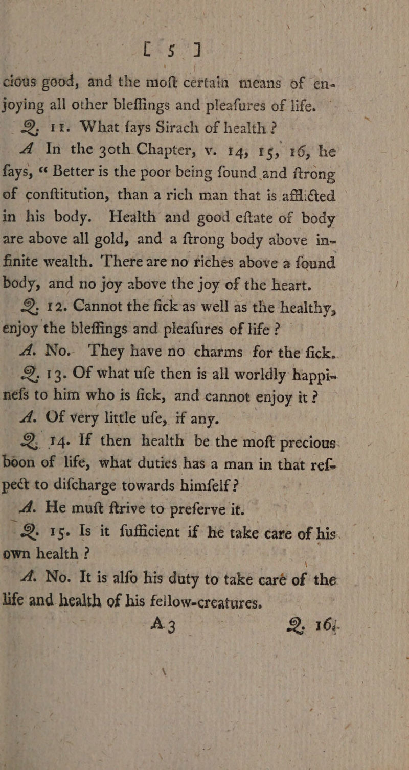 Cag cious good, and the moft certain means of en- joying all other bleffings and pleafures of life. 8, ır. What fays Sirach of health ? A In the 30th Chapter, v. 14, ı $, 16, he fays, “ Better is the poor being found and ftrong of conftitution, than a rich man that is aMidted ° in his body. Health and good eftate of body are above all gold, and a ftrong body above in- finite wealth. There are no riches above a found body, and no joy above the joy of the heart. a. 12. Cannot the fick as well as the healthy, enjoy the bleflings and pleafures of life ? A, No. They have no charms for the fick. 2, 13. Of what ufe then is all worldly happi- nefs to him who is fick, and cannot enjoy it? A. Of very little ufe, if any. 2, 14. If then health be the moft precious: boon of life, what duties has a man in that ref- pect to difcharge towards himfelf? A. He mutt ftrive to preferve it. 9. 15. Is it fufficient if he take care of his. own health ? A. No. It is alfo his dhty to take caré of the life and health of his fellow-creatures.