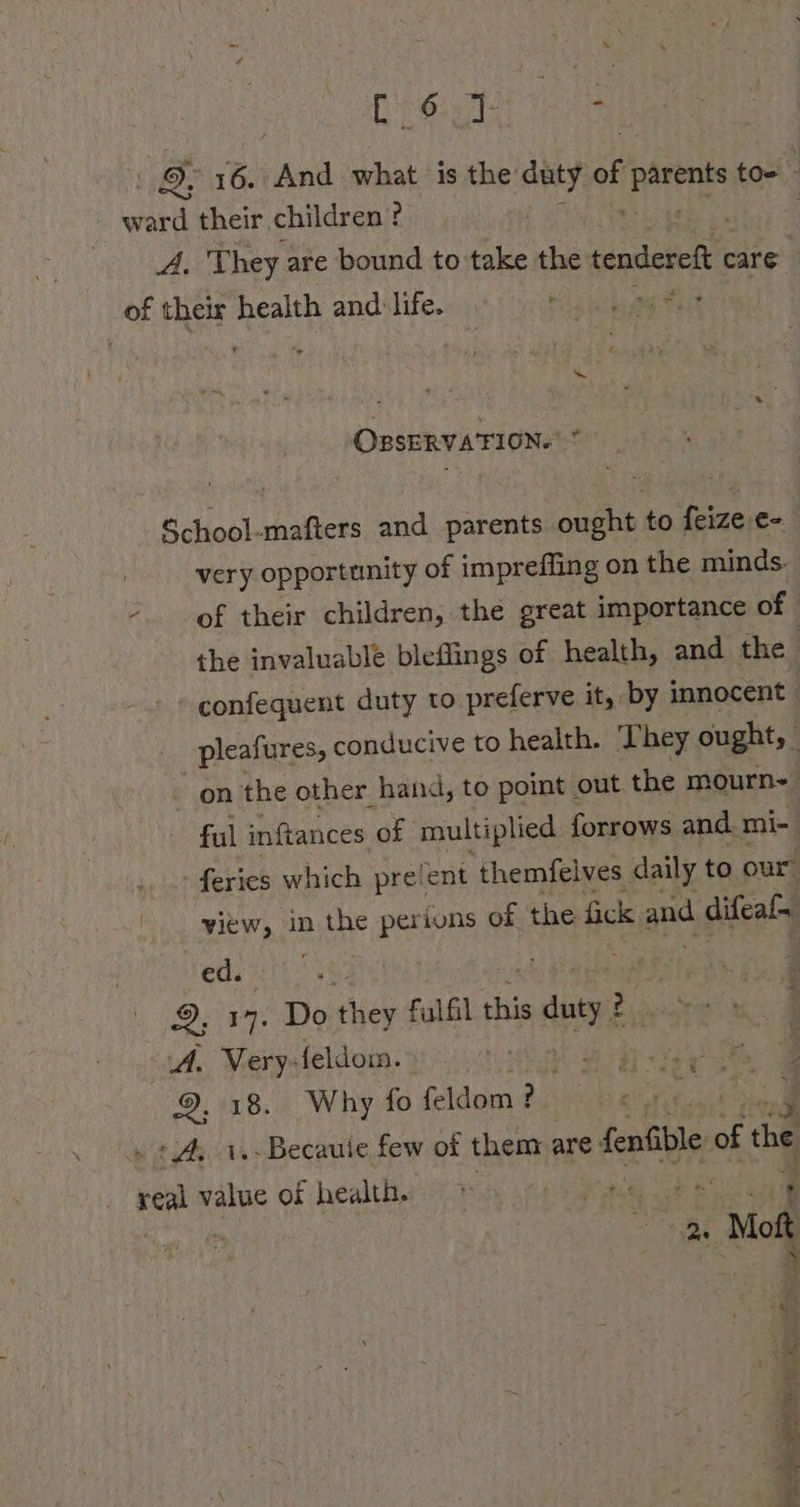 [Pens 7T: - 16. And what is the duty of parents toe - Bere their children? A, They are bound to take the tendereft care of their health and life. bile lathe ang OBSERVATION. School-mafters and parents ought to feize-¢- very opportunity of imprefling on the minds. - of their children, the great importance of the invaluable bleflings of health, and the confequent duty to preferve it, by innocent | pleafures, conducive to health. They ought, _ - on the other hand, to point out the mourn- ful inftances of multiplied forrows and mi- ... feries which preient themfelves daily to our ' -yiew, in the perions of the fick and difeal~ ed. : F &gt;. 17. Do ieh Fulfil this = duty 14. Very: feldoın. a O10 8..4 Why fo feldom ? F +A; 1.-Becauie few of them are fenfble, of ‘the real value of health. * = » 2. a Moft