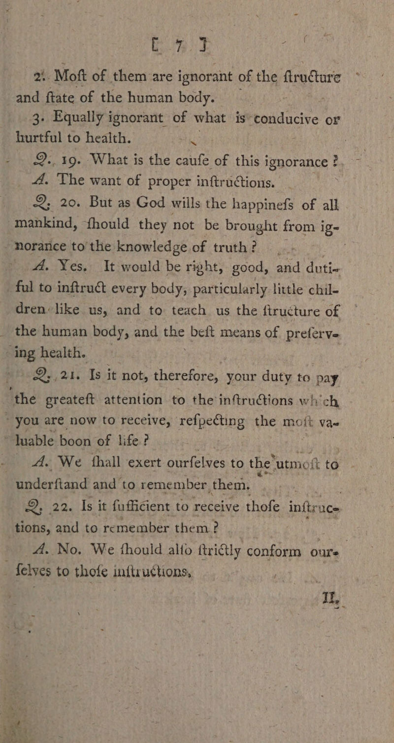 me Be ” oh: Mott of them are ignorant of the ftructare and ftate of the human body. ' hurtful to health. a | 2., 19. What is the caufe of this i ignorance }, 4. The want of proper inftructions. 2 2; 20. But as God wills the happinefs of all mankind, fhould they not be brought from i ig- . noranice to'the knowledge.of truth? | A. Yes. It would be right, good, and duti- ful to inftruct every body, particularly little chil- dren like us, and to teach us the ftructure of _ the human body, and oe beit means of preferve ‘ing health. De, 2h: Is it not, therefore, your duty to pay ‘the greateft attention to the inftructions wh'ch  you are now to receive, refpecting the moft Va-  Juable boon of life? A. We ‘hall exert ourfelves to the’ utmoit to | underftand and to remember, them. 2.20, Is it fufficient to receive thofe inftruc- tions, and to re member them? | | A. No. We fhould alto ftrictly conform ours | felves to thofe inftructions, | | 3 IL, rt Se s %“ ee, “ibaa Be ae aes