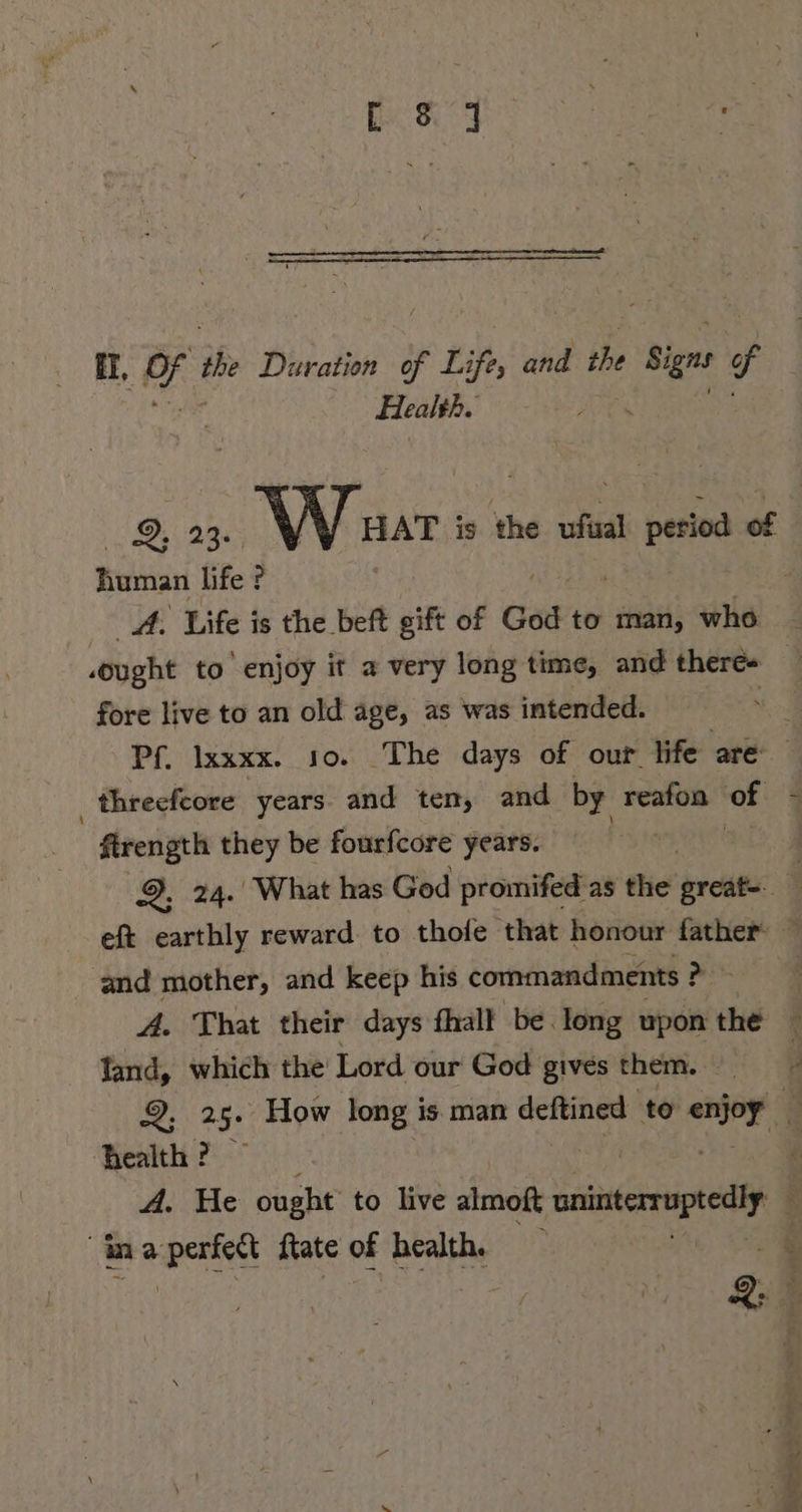 P84 EL, tes ihe Duration of Life, and the Si f Health. | human life ? A. Life is the beft + sift of God to man, who fore live to an old age, as was intended. ‚threefcore years and ten, and by reafon of | firengrh they be fourfcore years. and mother, and keep his commandments ? pis fand, which the Lord our God gives them. health? A. He ought to live almoft onintrruptedly ma ag ftate of health.
