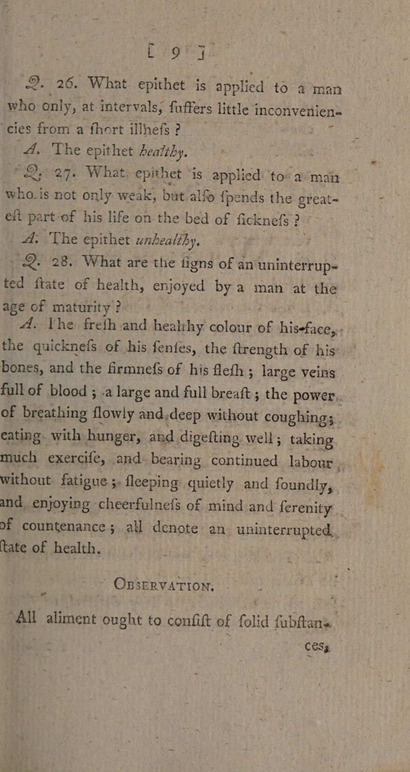 who only, at intervals, fuffers little inconvenien= ‘cies from a fhort illhefs? Harz 4. The epithet earthy. PQea7. What: epithet “is applied: to» a: main ~ whois not only weak, but alf {pends the great- eft part-of his life on the bed of ficknefs ? A. The epithet ux healthy, 2. 28. What are the figns of an uninterrup- ted ftate of health, enjoyed oy a man at the age of maturity ? A. Vhe: freih and healthy lake 6s eine : the quicknefs of his fentes, the ftrength of his bones, and the firmnefs of his fleth ; large veins full of blood ; .a large and full breaft ; the power.. of breathing flowly and.deep without coughings . eating. with hunger, and. digefting. well; taking. much exercife, and. bearing continued labour j and, enjoying cheerfulnefs of mind and ferenity _ of countenance; all Nah an. uninterrupted, tate of health. “ OBSERVATION. “Al a eg ought to confit of folid fubftans. 165