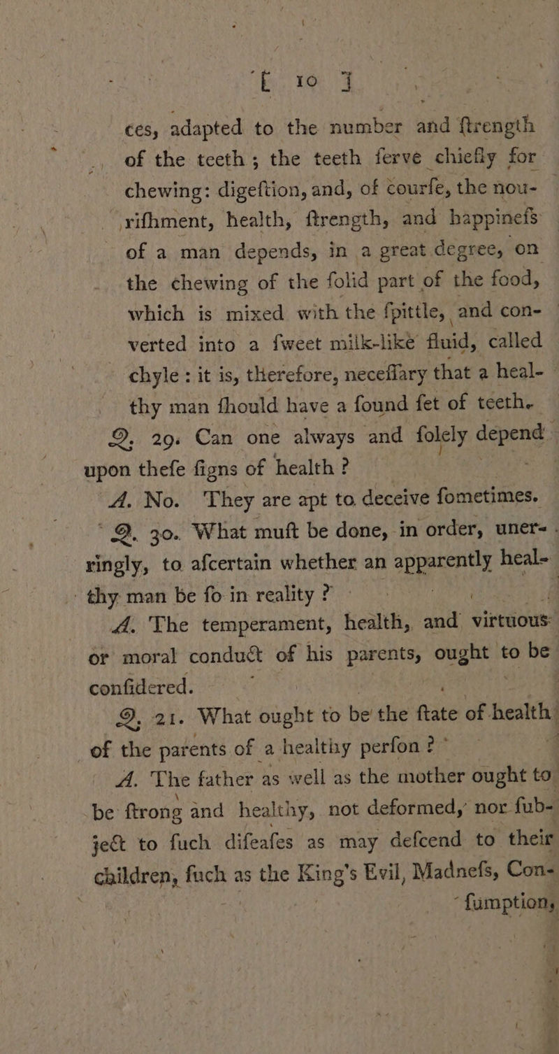 ces, adapted to the number and ftrength of the teeth; the teeth ferve chiefly for chewing: digeftion, and, of courfe, the nou- . ‚rifhment, health, ftrength, and bappinefs of a man depends, in a great degree, on the chewing of the folid part of the food, which is mixed with the fpittle, and con- | verted into a fweet miik-like fluid, called chyle : it is, therefore, neceflary that a heal- . thy man fhould have a found fet of teeth. 9. 29. Can one always and folely screed : upon thefe figns of health ? A. No. They are apt to, deceive fometimes. 9. 30. What muft be done, in order, uner- . ringly, to afcertain whether an apparently oe thy. man be fo in reality ? were IE A. The temperament, health, and virtuous: or moral conduct of his parents, Re to be. confidered. 2; 21. What he to be’ the Rate of. health of the parents of a healthy perfon ? ' | A. The father as well as the mother ought to’ be ftrong and healthy, not deformed,’ nor. fabs jet to fuch difeafes as may defcend to their children, fuch as the Kin ing! s Evil, Madnefs, Con- ‘fumption, iy 11 3
