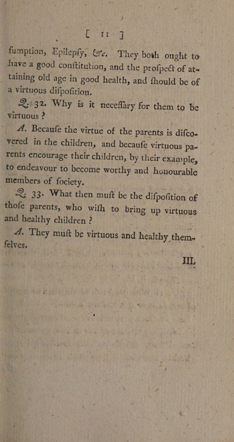 } Beit fumption, Epilepfy, £a. They both ought to have a good conftitution, and the profpedt of at- _ taining old age in good health, and fhould be of a virtuous difpofition. — 2.532. Why is it neceflary for them to be virtuous ? A. Becaufe the virtue of the parents is difco- vered in the children, and becaufe virtuous pa- rents encourage their children, by their example, to endeavour to become worthy and honourable members of fociety. 2; 33. What then muft be the difpofition of thofe parents, who with to bring up virtuous and healthy children ? N i 4. They muft be virtuous and healthy them- | felves. A | | | JUL,