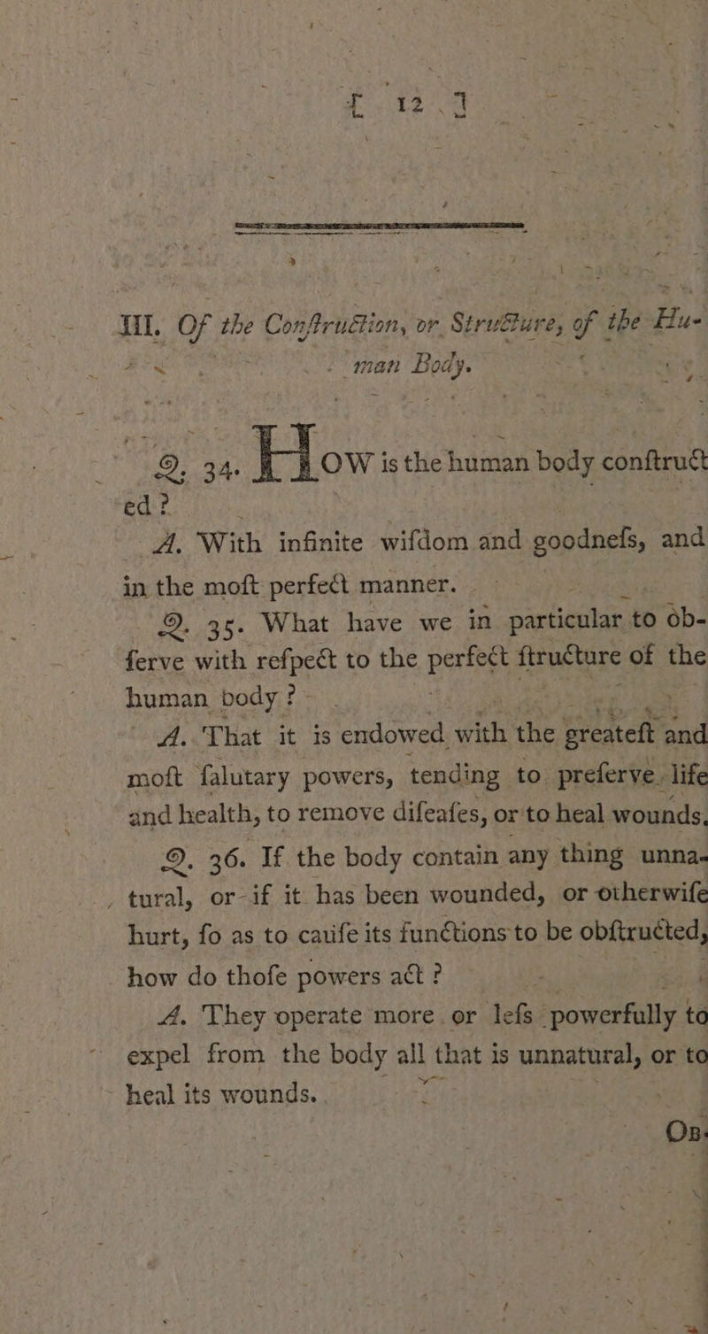 iy — Hl. % the Conftruétion, or Struéture, of the Hue Re 7 man Body. £35 9. 34. IL, isthehuman body conftruct ed? | gh With infinite wifdom and soodnels, and in the moft perfect manner. U 38s | What have we in particular to ob- ferve with spree to the pares ftructure of the human body? gar. «That it is endowed ane ie ereatehr and moft falutary powers, tending to preferve. life and health, to remove difeafes, or to heal wounds. 2. 36. If the body contain any thing unna. ‚ tural, or-if it has been wounded, or otherwife hurt, fo as to catife its functions to be obftructed, how do thofe powers act? - A. They operate'more.or lefs- powerfully to expel from the body all that is unnatural, or ta heal its wounds. Os