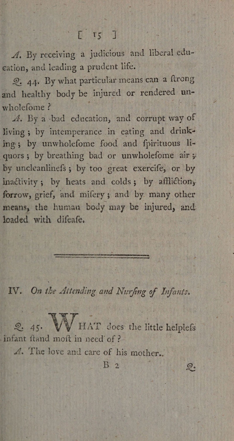 Bors Sy A, By receiving a judicious and liberal edu- eation, and leading a prudent life. ©, 44. By what particular means can a firong and healthy body be injured or rendered un- wholefome ? | ‘ 4, By a-bad education, and corrupt way of living ; by intemperance in eating and drink- ing; by unwholefome food and fpirituous li- quors ; by breathing bad or unwholefome air ; by uncleanlinefs ; by too great exercife, or by inactivity ; by heats and colds; by affliction, forrow, grief, and mifery ; and by. many other means, the human body may be injured, and loaded. with difeafe. IV. On the Attending and Nurfing of Infants. 2, 4%. yy HAT. does the little helplefs infant ftand moft in need of ? 4. ‘The love and care of his mother.. B 2 2: