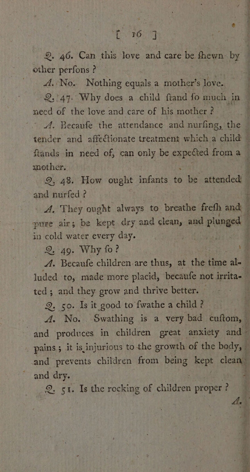 SE ADL 9. 46. Can this love and care be fhewn by other perfons ? ? | | A. No. Nothing pues a mother’s love. 2,'47. Why does a child ftand fo udp meed of the love and care of his mother? A. Becaufe the ‘attendance and nurfing, the tender and affectionate treatment which a child © ftands in need of, can nea be expected from a mother. ‘ . 9, 48. How ought infants to be attended © and nurfed ? I A, They ought always to breathe frefh and | pure air; be kept dry and clean, and plunged 3 in ae water every day. wer 3 N 2-49. Why fo? en a Becaufe children are thus, at the time ale | luded to, made more placid, becaufe not irrita- ted; and they grow and thrive better. 2, 50. Is it good to fwathe a child ? A. No. Swathing is a very bad cuftom, — and produces in children great anxiety and - _ pains; it is injurious to the growth of the body, and prevents children from. being rare clean and dry. 3 3 2. gt. Is the rocking of children proper ? Ae