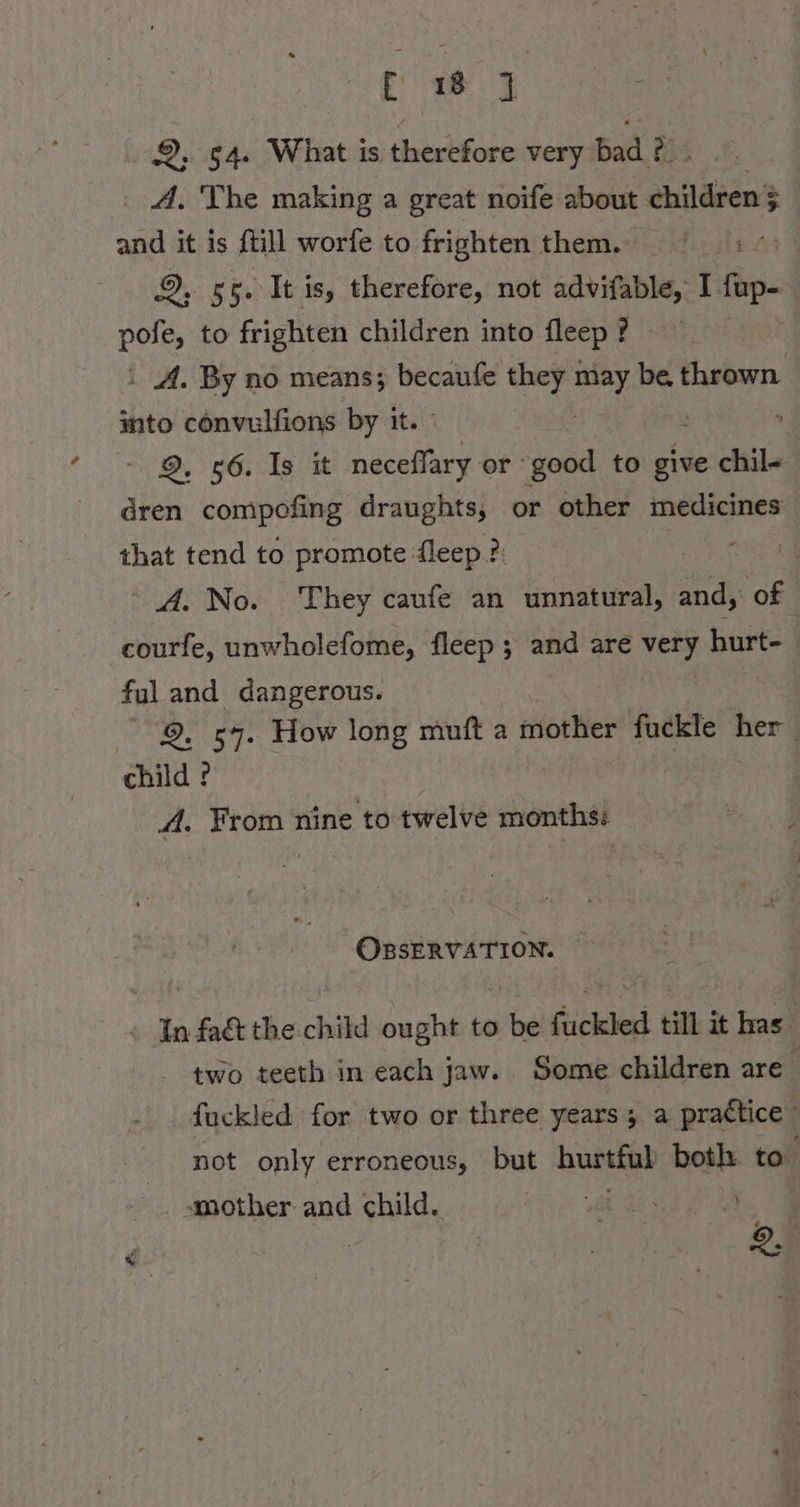 fC 1 J 2, 54. What is therefore very bad ? 2 A. The making a great noife about ehilären? ; a it is {till worfe to frighten them. i 9, 55. It is, therefore, not advifable, Bilde: | in, to frighten children into fleep? \ A. By no means; becaufe they ı N be. anne into convulfions by it. ; a Gs Te bat oe or good to give chil- dren compofing draughts, or other medicines that tend to promote fleep ?: | A. No. They caufe an unnatural, sa of courfe, unwholefome, fleep ; and are very hurt- fuland dangerous. 2. 57. How long muft a mother ie stil her child ? A. From nine to twelve months: OBSERVATION. In faét the child ought to be fuckled till it has’ two teeth in each jaw. Some children are fuckled for two or three years; a practice” not only erroneous, but hurtful both to . smother and child. wat Se ey