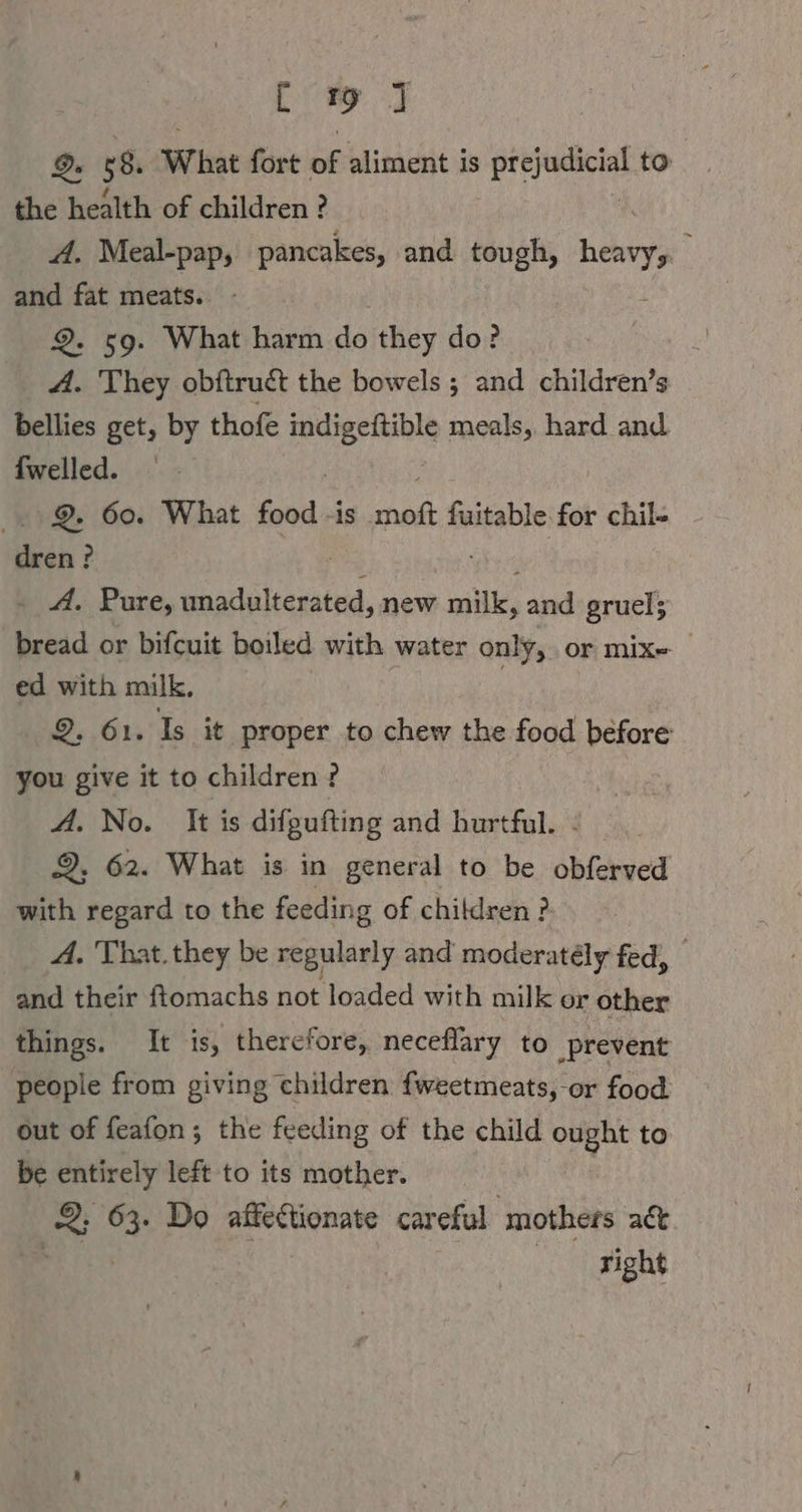 EI 9 58. What fort of aliment is eres to the health of children ? A. Meal-pap, pancakes, and tough, heyy and fat meats. 2. 59. What harm do they do? A. They obftruct the bowels ; and children’s bellies get, by thofe es meals, hard and {welled. 2. 60. What is has fuitable for chil- u; ? . A. Pure, unadulterated, new mi, and gruel; bread or bifcuit boiled with water only, or mix ed with milk, | 2, 61. Is it proper to chew the food before you give it to children? A. No. It is difgufting and hurtful. ! 2, 62. What is in general to be obferved with regard to the feeding of children ? A. That. they be regularly and moderatély fed, and their ftomachs not loaded with milk or other things. It is, therefore, neceflary to prevent people from giving children fweetmeats,-or food out of feafon ; the feeding of the child ought to be entirely left to its mother. az 63. Do affectionate careful ‘mothers act sight