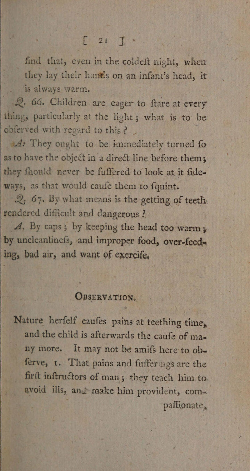 Post find that, even in the coldeit night, when they lay their hans on an infant’ s head, it is always warm. 2. 66. Children are eager to ftare at every thing, particularly at the light; what is to be |obferved with regard to this? _ . td: They ought to be immediately turned fo as to have the obje&amp; in a direct line before them; ‚they fhould never be fuffered to look at it fide- ways, as that would caufe them to fquint. | 2; 67. By what means is the getting of teeth: rendered ditlicult and dangerous ?. | A, By caps; by keeping the head too warm by uncleanlinefs, and improper food, over-feed= ing, bad air, and want of exercife, OBSERVATION. Nature herfelf caufes pains at teething time, and the child is afterwards the caufe of ma- ny more. It may not be amifs here to ob- ferve, 1. That pains and fufferings are the firft inftructors of man; they teach him to. avoid ills, anu make him provident, com- paffionate,