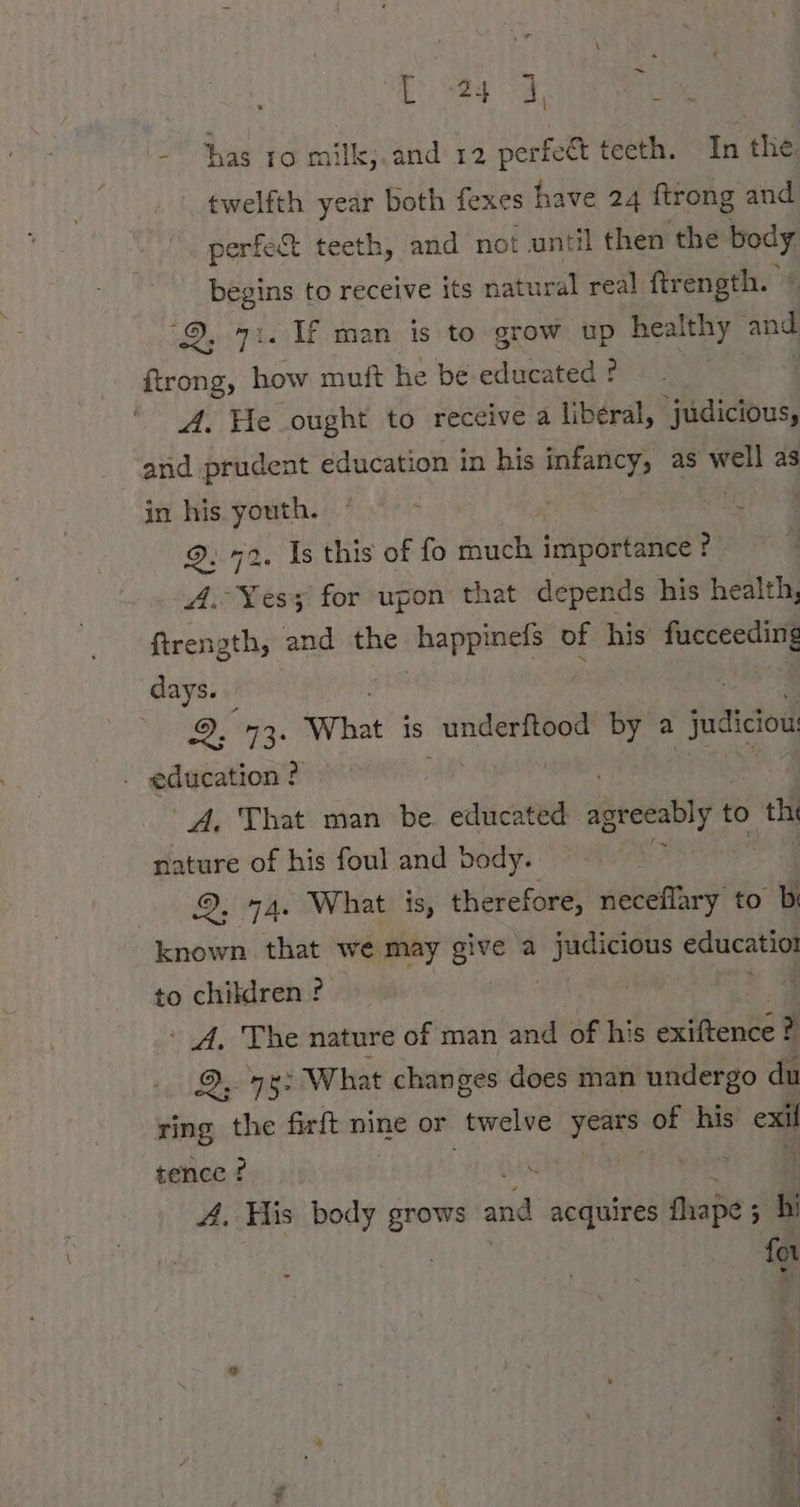 he 0, a - has to milk;.and 12 Ser teeth. In the. twelfth year both fexes have 24 ftrong and perfect teeth, and not until then the body begins to receive its natural real ftrength. / ‘©, 7). Uf man is to grow up healthy and ftrong, how muft he be educated ? A. Fe ought to receive a liberal, ‘judicious, and prudent education in his infancy, as well as in his youth. ° ‘ cee. 9.72. Is this of fo much importance ? A. Yes for upon that depends his health, ftrength, and the ABER of his days. 2, 73: What is _underftood by a judiciow . education ? | A. That man be. educated ira to a nature of his foul and body. 2, 2, 74. What is, therefore, ieee to b known that we may give a Basics hi educatiot to children ? | A. The nature of man and of his avihentel ? Berges What changes does man undergo du ring the firft nine or twelve years of his ei tence ? | 4. His body grows RR acquires fhape ; - hi for