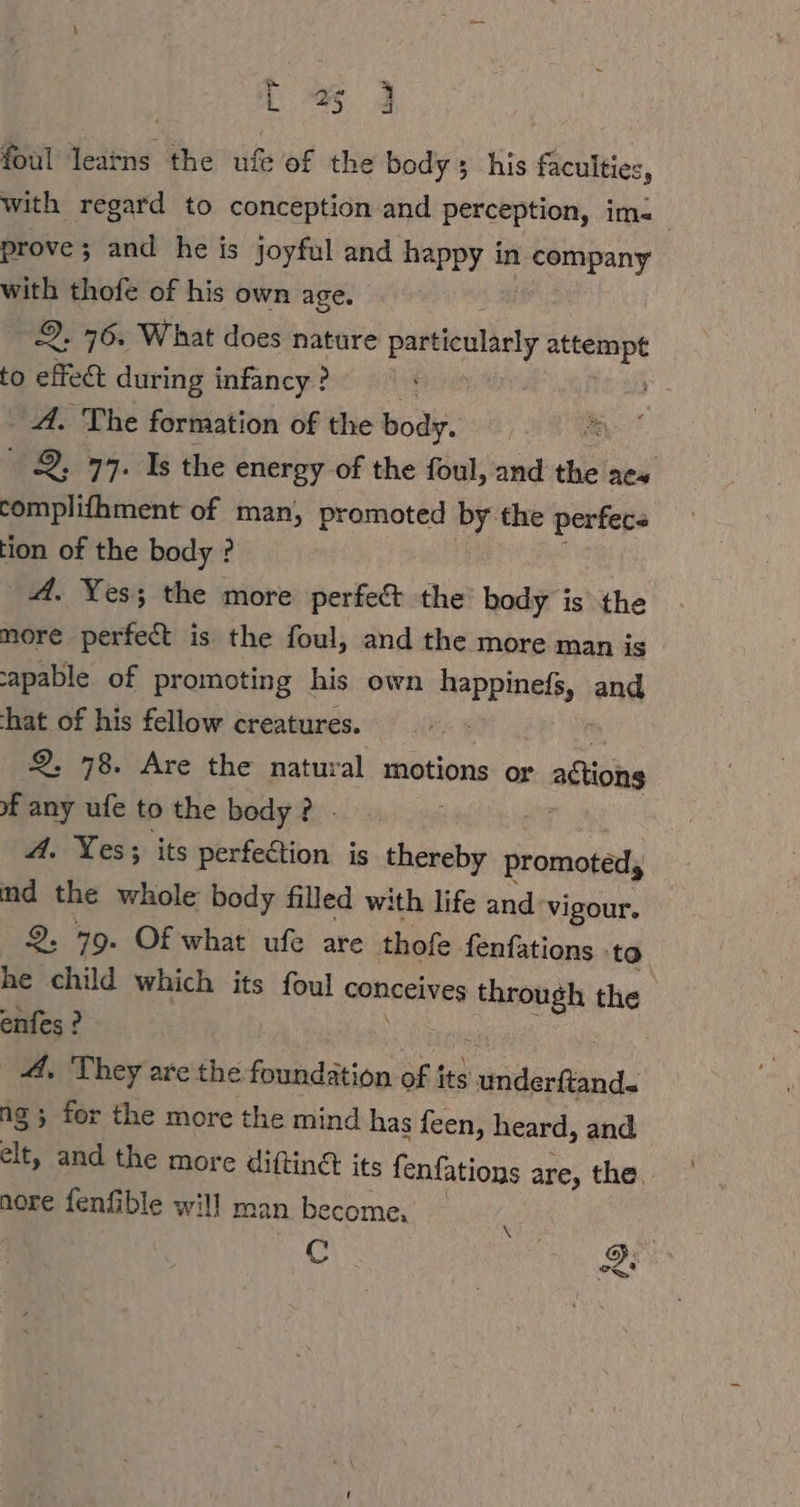 1% 3 foul learns the ufe of the body; his faculties, with regard to conception and perception, im: | prove; and he is joyful and happy in ee with thofe of his own age. 2. 76. What does nature particularly min to effect during infancy? &gt;: A. The formation of the Boa. a 2, 77. Is the energy of the foul, and the aes complifhment of man, promoted by the perfecs tion of the body ? A. Yes; the more perfect the’ body is the more perfect is the foul, and the more man is capable of promoting his own happinefs, and hat of his fellow creatures. 2. 78. Are the natural motions or aston of any ufe to the body? - A. Yes; its perfection is thereby promoted, md the whole body filled with life and vigour. 2. 79. Of what ufe are thofe fenfations - ‘to he child which its foul songeives ee the enfes ? | A. They are the foundation of its shiterGiand ng ; for the more the mind has feen, heard, and elt, and the more difting its fenfations are, the. nore fenfible will man become, N ; R C S, &gt;