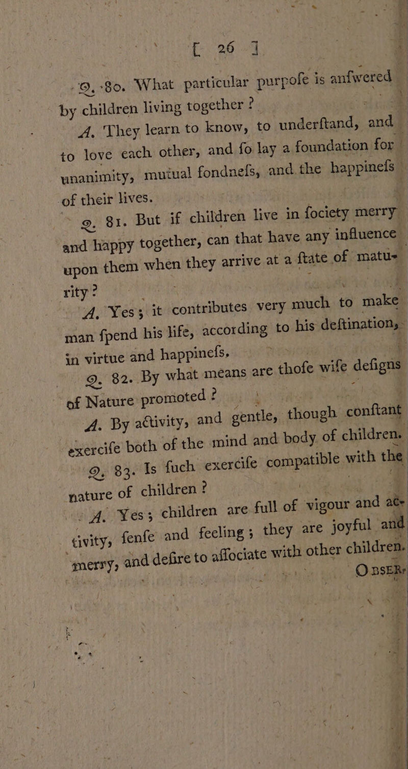 9,80. What particular purpofe is anfwered by children living together ?. | unanimity, mutual fondnels, and. the happinefs— .of their lives. upon them when they arrive at a ftate of matus Tye ae ee a Gal A. Yes} it contributes very much to make | man fpend his life, according to his deftination, - sn virtue and happineds, aa naa Q. 82. By what means are thofe wife defigns of Nature promoted ? lies A. By attivitys and gentle, though conftant exercife both of the mind and body of children. 9, 83. Is fuch exercife compatible with the nature of children ? mee } sg = eel Ss ; children are full of vigour and ate tvity, fenfe and feeling ; they are joyful and and defire to affociate with other children. merry, | sin O BSERr