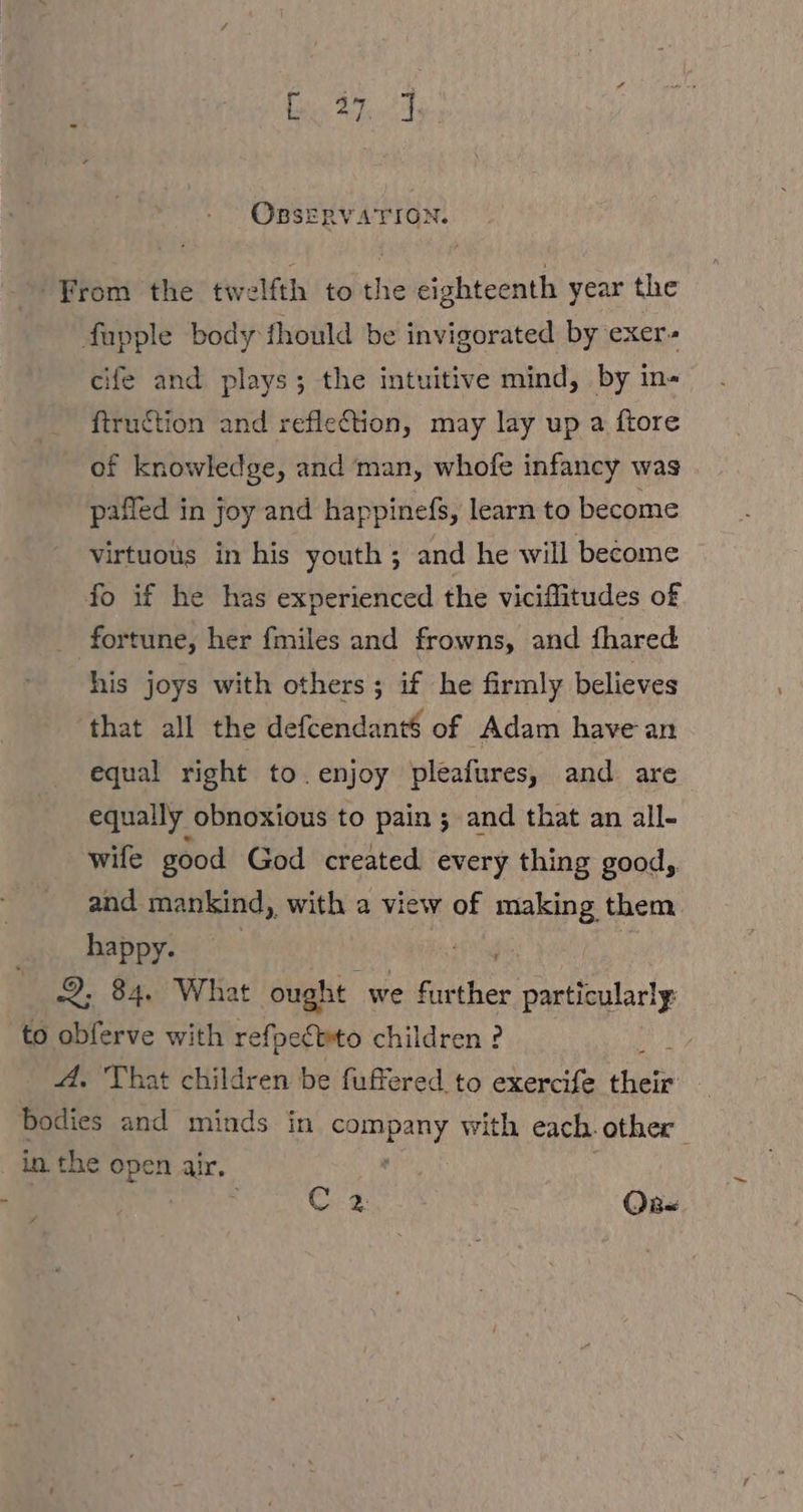 OBSERVATION. From the twelfth to the eighteenth year the fupple body should be invigorated by exer cife and plays; the intuitive mind, by in- ftruction and reflection, may lay up a ftore of knowledge, and man, whofe infancy was pafled in joy and happinefs, learn to become virtuous in his youth; and he will become fo if he has experienced the viciffitudes of fortune, her {miles and frowns, and fhared his joys with others; if he firmly believes that all the defcendant$ of Adam have an equal right to.enjoy pleafures, and are equally obnoxious to pain ; and that an all- wife good God created every thing good, and mankind, with a view of mae them happy. | 2, 84. What ought we fur (ber ie to obferve with refpeCbto children ? | A. That children be fuffered to exercife An Bodies and minds in praca: with each. other in. the open air. 7 C2 OB