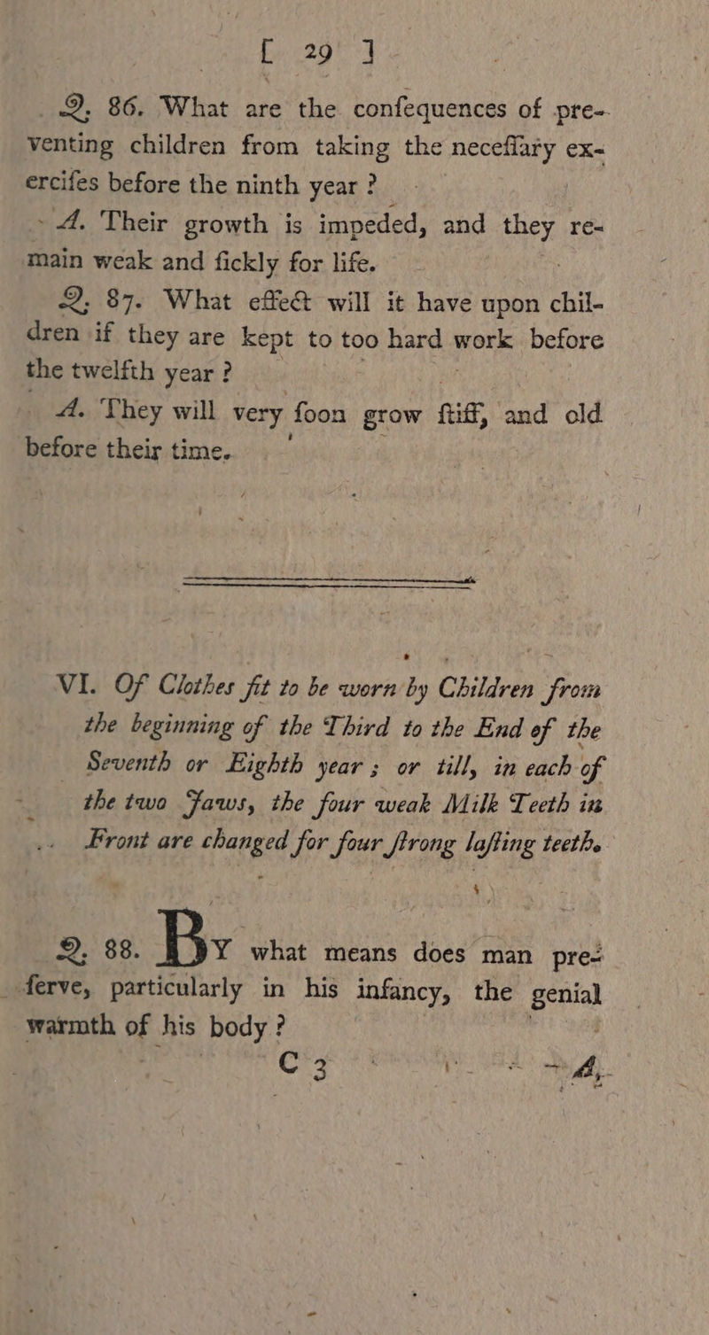 Sie A 2. 86. What are the Ls cada of pre-. venting children from taking the necefläry eX- ercifes before the ninth year ? » 4. Their growth is impeded, and ee re~ main weak and fickly for life. 2; 87. What effe&amp; will it have upon chil- dren if they are kept to too hard work before the twelfth year ? _ A. They will very foon grow fi, and old before their time. VI. Of Clothes fit to be worn by Children from the beginning of the Third to the End of the Seventh or Eighth year ; or till, in each of the two Jaws, the four weak Milk Teeth in Front are changed for four firong lafling teeth. 4. \ 2, 88. By what means does man pre: _ ferve, particularly in his infancy, the poral warmth °F his body?