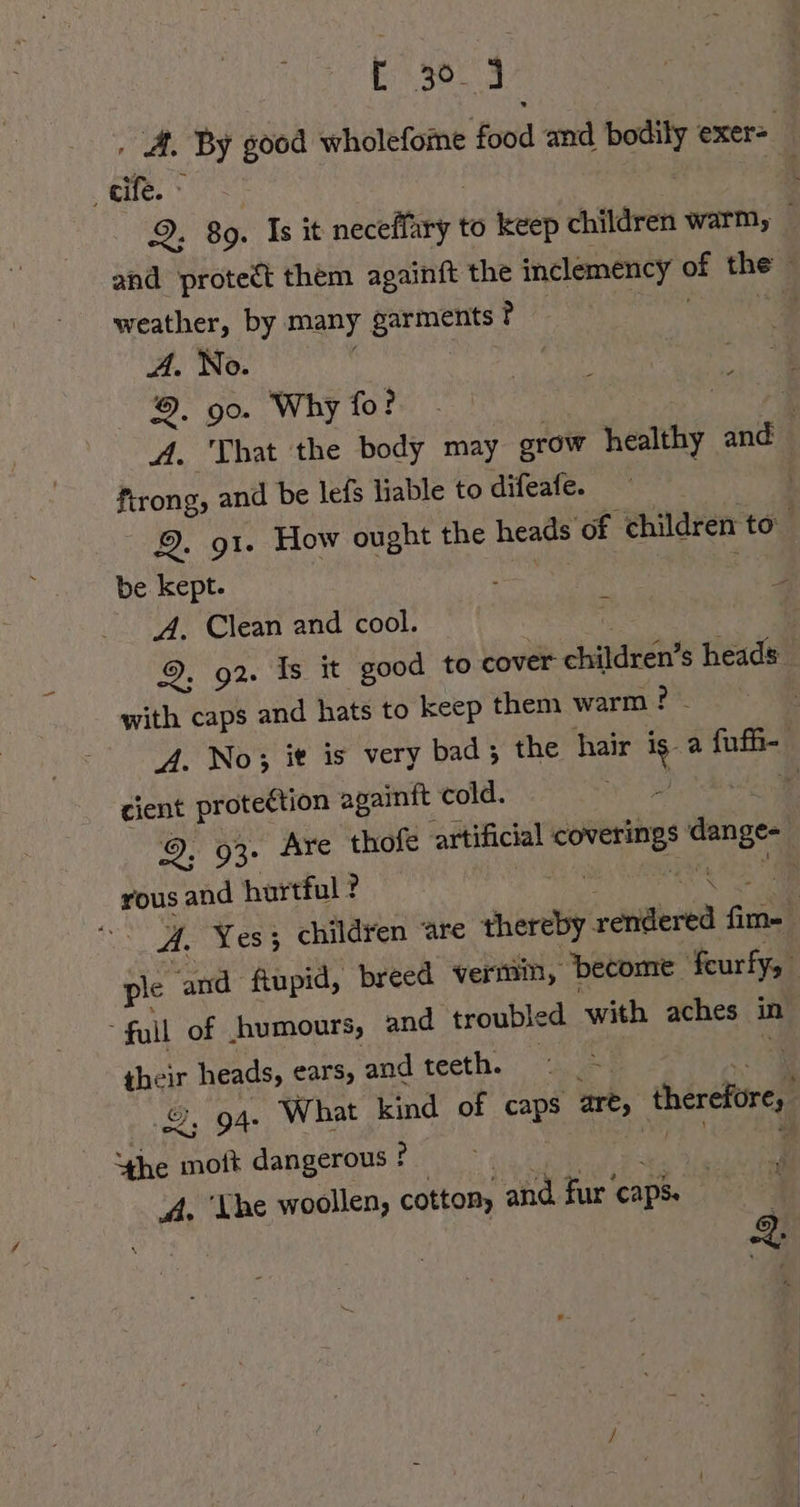 E 30. J ‚ A. By good wholefome food and bodily exer- ‚cife. ~ | Bi! 9. 89. Is it neceffary to keep children warm, | and protect them againft the inclemency of the weather, by many garments ? | es “Ss A. No. | 9. 90. Why fo? 7 A. That the body may grow healthy and ftrong, and be lefs liable to difeafe. 9. 91. How ought the heads of children to be kept. ER ee A. Clean and cool. as | 9. 92. Is it good to cover children’s heads with caps and hats to keep them warm ? - | A. No; it is very bad; the hair is. a fufh- cient proteétion againft cold. de ae 9, 93. Are thofe artificial coverings dange- rous and hurtful ? N a A. Yes; children Are thereby rendered fim- : ple and fiupid, breed vermin, become feurfy, “full of humours, and troubled with aches in their heads, ears, and teeth. - en i 2, 94. What kind of caps are, therefore, “he moft dangerous ? | RE F; A. ‘he woollen, cotton, and fur ‘caps.