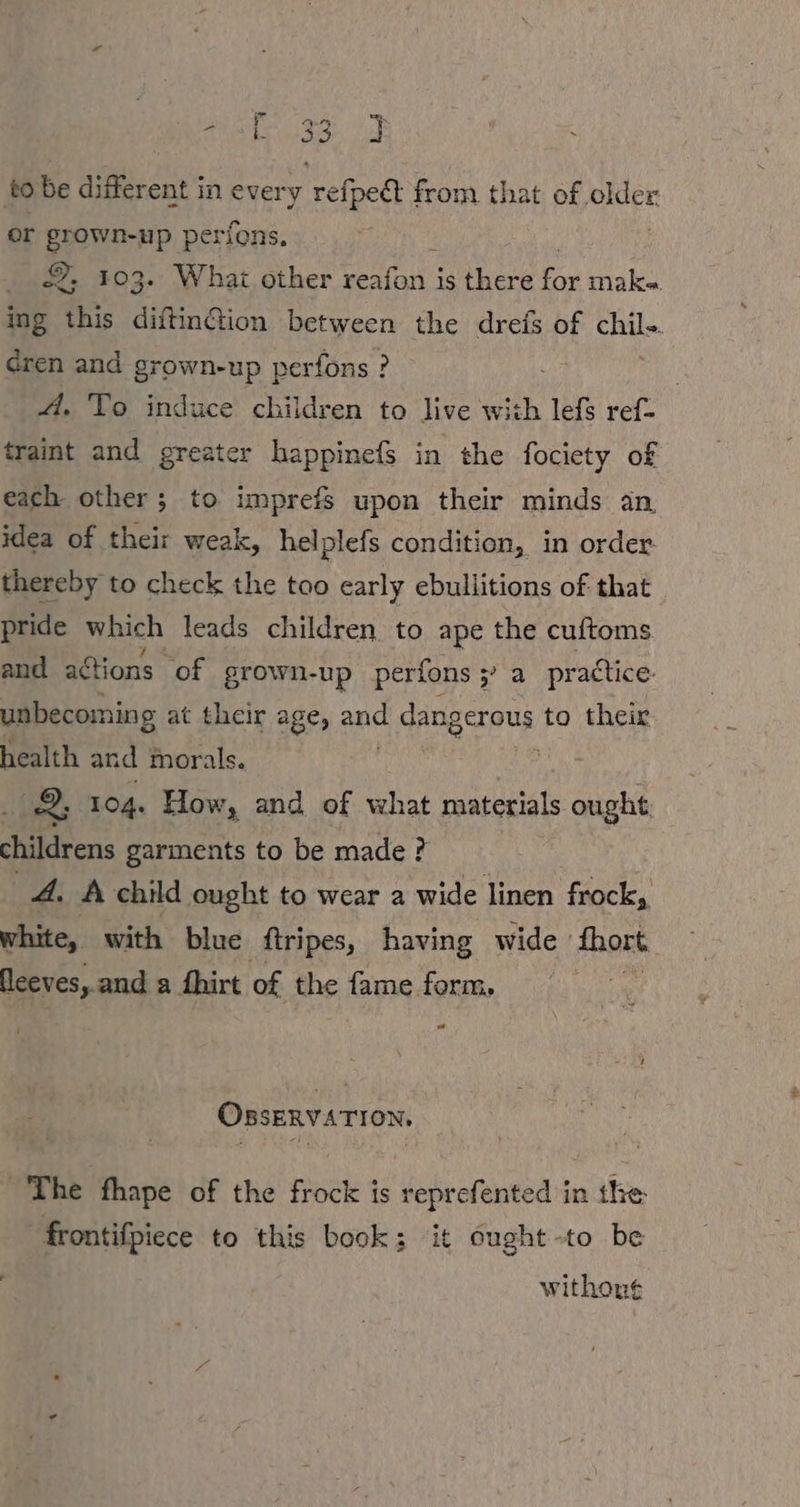 er grown-up perfons. ©, 103. What other SE is there oe maka. ing this diftinCtion between the drefs of chil-. dren and grown-up perfons ? A. To induce children to live with lefs ref- traint and greater happinefs in the fociety of each other; to imprefs upon their minds an, idea of their weak, helplefs condition, in order thereby to check the too early ebullitions of that pride which leads children to ape the cuftoms and actions of grown-up perfons fos pr adice unbecoming at their age, an dangerous to their health and morals. fh 2, 104. How, and of what materials ought: childrens garments to be made ? A. A child ought to wear a wide linen frock, white, with blue ftripes, having wide Fake. leeves, and a fhirt of the fame form, va OBSERVATION, ~The fhape of the frock is reprefented in the frontifpiece to this book: it ought -to be withon¢