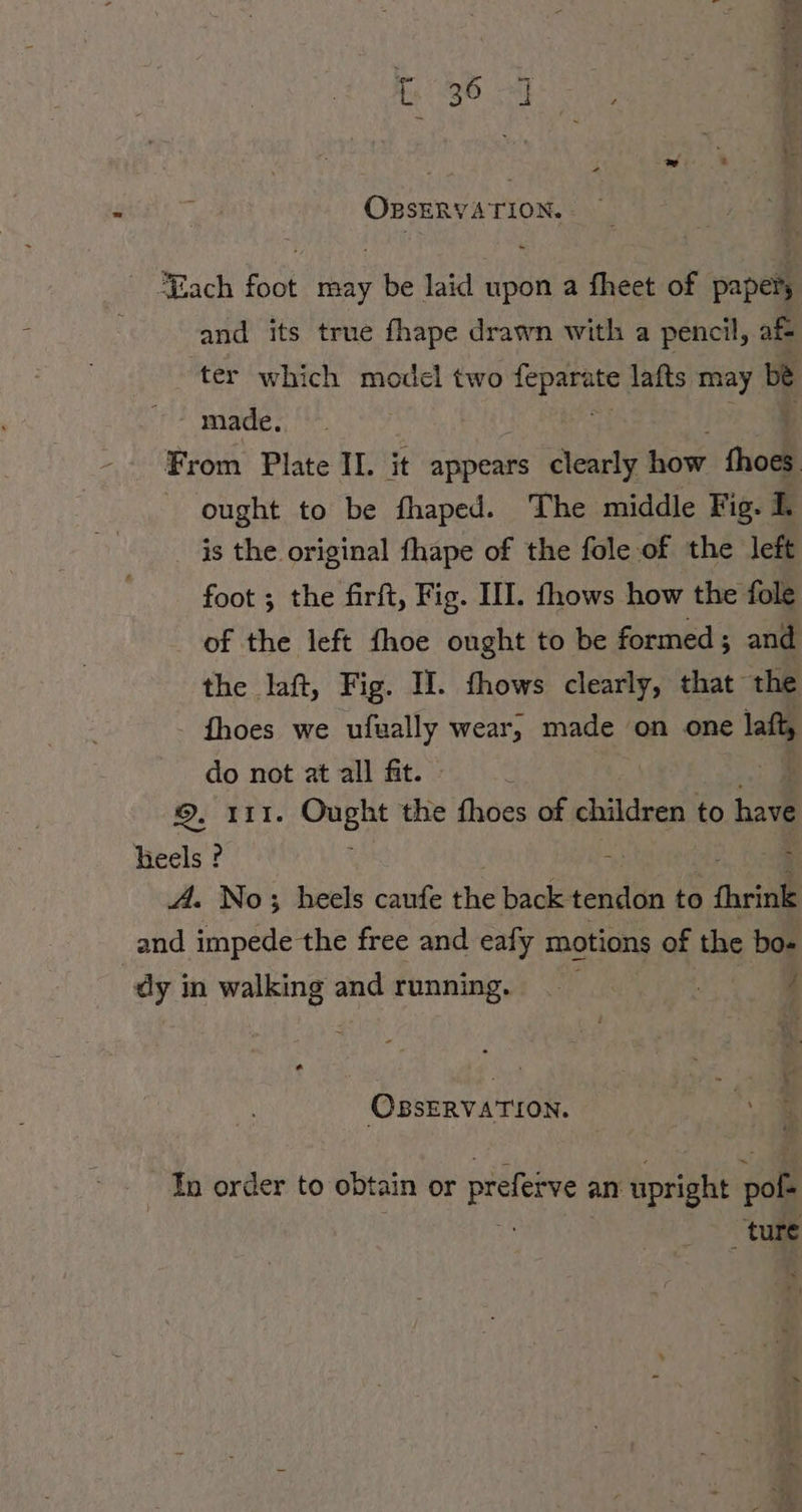 OBSERVATION. ~ Each foot may be laid upon a fheet of papery and its true fhape drawn with a pencil, af ter which model two epee lafts may be made.. From Plate II. it appears clearly how thoes ought to be fhaped. The middle Fig. 1. is the original fhape of the fole of the left foot ; the firft, Fig. III. fhows how the fole of the left fhoe ought to be formed; and the laft, Fig. I. fhows clearly, that the fhoes we ufually wear, made ‘on one | do not at all fit. ©. 111. u the fhoes of children to have heels ? A. No; heels caufe the back tendon to fhrink and impede the free and eafy motions of the bo- dy in walking and running. pe ae OBSERVATION. In order to obtain or prefeive an upright vo ture