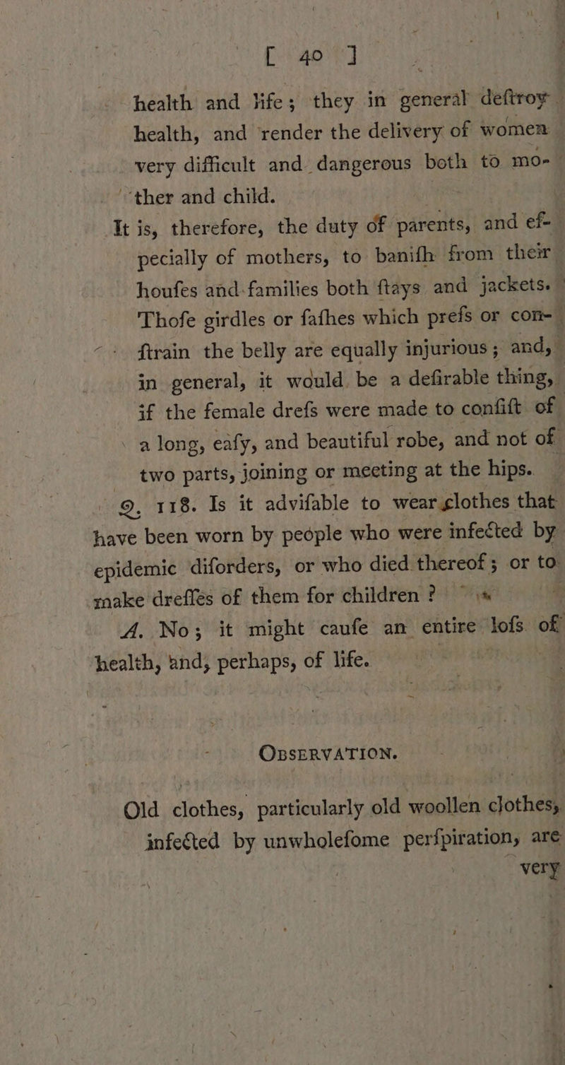 Egor] health and life; they in general deftroy health, and ‘render the delivery of women | very difficult and dangerous beth to mo ther and child. | It is, therefore, the duty of parents, and ef- pecially of mothers, to banifh from their houfes and-families both ftays and jackets. — Thofe girdles or fafhes which prefs or con- \ ftrain the belly are equally injurious ; and,‘ in general, it would. be a defirable thing, if the female drefs were made to confift of | \ along, eafy, and beautiful robe, and not of two parts, joining or meeting at the hips.. | 9, 118. Is it advifable to wear glothes that have been worn by people who were infected by epidemic diforders, or who died thereof ; or to: make drefles of them for children ? = ’ A. No; it might caufe an entire lofs of health, and, perhaps, of life. OBSERVATION. ri Old clothes, particularly old woollen clothes, infeted by unwholefome perfpiration, are very