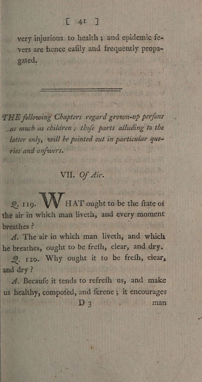 kee very injurious to health ; and epidemic fe- vers are hence eafily and frequently propa- gated, THE following Chapters regard grown-up perfons \ as much as children ; thofe parts alluding to the latter only, will be pointed out in particular que= ~ pies and anfwers. VII. Of Air. 9. 119. V \ HAT ought to be the ftate of the air in which man liveth, and every moment breathes ? A. The air in which man liveth, ad bani he breathes, ought to be freth, clear, and dry. oe. 120. Why ought it to be frefh, clear, and dry ? A. Becaufe it tends to refrefh us, » Be make us is healthy, compofed, and ferene ; it encourages