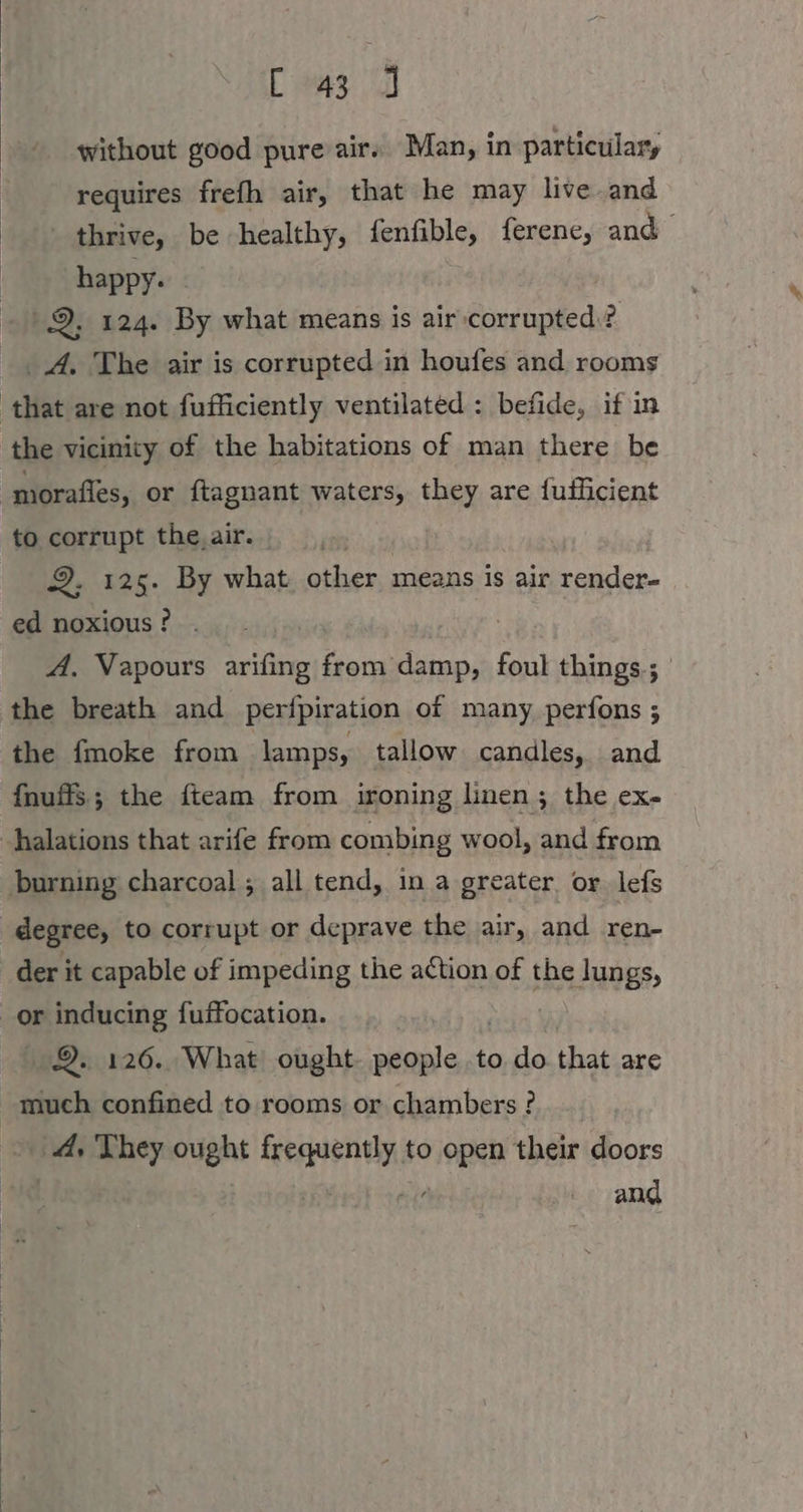 C 43 ] without good pure air. Man, in particulary requires frefh air, that he may live and thrive, be healthy, fenfible, ferene, and happy. | 9, 124. By what means is air corrupted? A, The air is corrupted in houfes and rooms that are not fufficiently ventilated : befide, if in the vicinity of the habitations of man there be morafles, or ftagnant waters, they are fuflicient to corrupt the,air. 9. ı25. By what other means is air render- ed noxious ? A. Vapours arifing from oe, foul things ; the breath and perfpiration of many perfons ; the fmoke from lamps, tallow candles, and fnuffs; the fteam from ironing linen; the ex- -halations that arife from combing wool, and from burning charcoal ; all tend, in a greater. or lef degree, to corrupt or deprave the air, and ren- der it capable of impeding the action of the lungs, or inducing fuffocation. | 9. 126. What ought. people to do that are much confined to rooms or chambers ? 4, They ought frequently to open their doors ue ; and