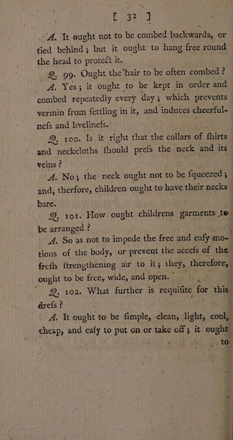 che ‘A. It ought not to be combed backwards, or tied behind; but it ought to hang free round the head to protect it. 2. 99 Ought the’hair to be often combed ? A. Yes; it ought ‚to be kept in order and combed repeatedly every day ; 5 which prevents vermin from fettling in it, and induces cheerful- nefs and livelinefs. . 9, 100. Is it right that the collars of fines | ‚and neckcloths fhould prefs the neck and its veins? bite die a A. No; the neck ought not to be fqueezed ; and, therfore, children ought to have their necks — bare. 9. 101. How ought childrens garments te be arranged ? i A. So as not to impede the free and eafy mo- ‘tions of the body, or prevent the accefs of the frefh ftrengthening air to it; {hen therefore, ought to be free, wide, and open. 4 : ' 9, 102. What further is requitite For ‘thigg drefs ? m A. It ought to: be fot clean, light, cool cheap, and al to put on or take off; it ont : , ‚to i