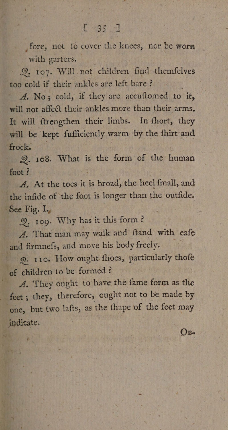 L035 Ll ‚fore, not to cover the knees, nor be worn with garters. | 107. Wall. not “children find themfelves too cold if their ankles are left bare ? A. No; cold, if they are accuftomed to it, will not affect their ankles more than their arms. It will ftrengthen their limbs. In fhort, they will be kept fufficiently warm by the fhirt and frock, | 9. 108. What is the form of the human foot ? A. At the toes it is broad, the heel fmall, and “the infide of the foot is longer than the outfide. ‘See Fig. L, 9, 109. Why has it this form ? A. That man may walk and ftand with eale nd firmnefs, and move his body freely. © | 9. 110. How ought thoes, particularly thofe ‘of children to be formed ? A. They ought to have the fame form as the feet ; they, therefore, ought not to be made by ‘one, but two lafts, as the fhape of the feet may indicate. x On- é
