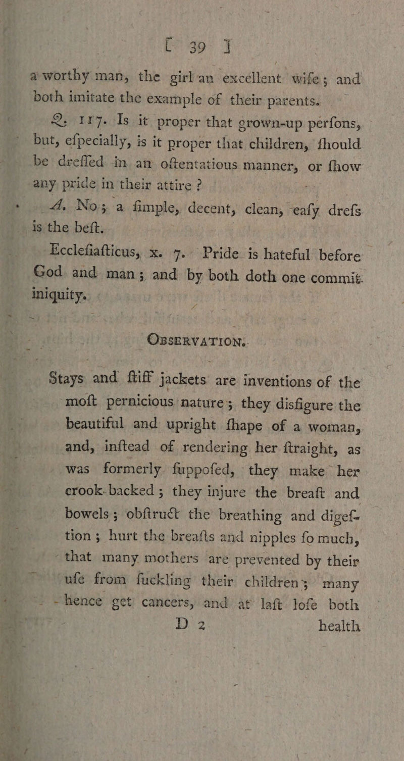 [30° J a worthy man, the girlan excellent wife; and both imitate the example of their parents. 2. 1177. Is it proper that grown-up perfons, but, efpecially, is it proper that children, fhould be drefled in an oftentatious manner, or fhow any, pride in their attire ? 4. Nox a fimple, decent, clean, eafy drefs is the bett. Ecclefiafticus, x. 7. Pride is hateful before God and man; and by both doth one commit. iniquity. Ss OBSERVATION;. Stays and ftiff jackets are inventions of the moft pernicious nature; they disfigure the beautiful and upright fhape of a woman, and, inftead of rendering her ftraight, as was formerly fuppofed, they make her crook- backed ; they injure the breaft and bowels ; obfiruct the breathing and digef- tion ; hurt the breafts and nipples fo much, “that many mothers are prevented by their ufe from fuckling their childrens many = ~lence get cancers, and at laft lofe both 1.2 health