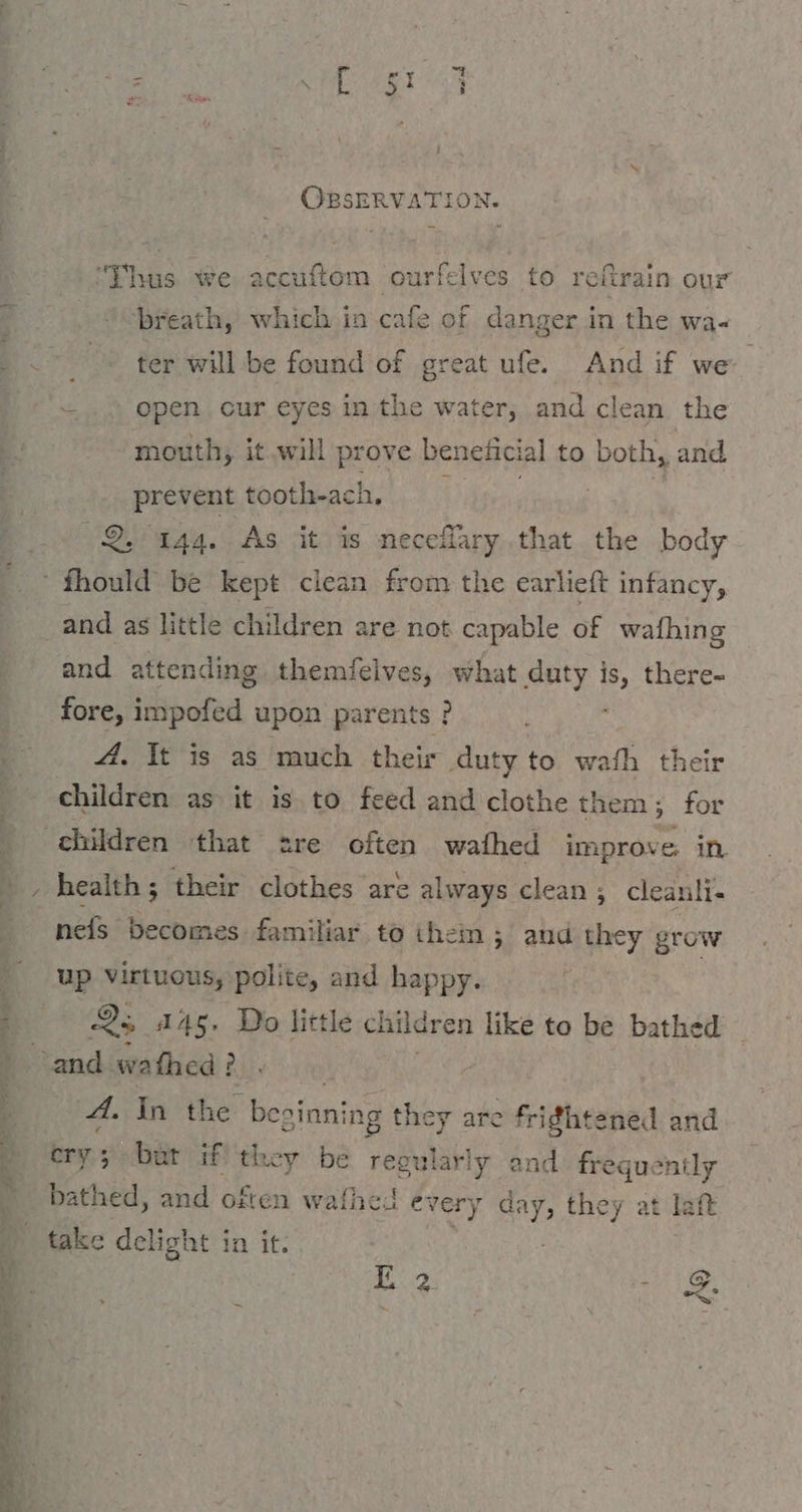 aa ai gr Ss ana ie a i OBSERVATION. =... open cur eyes in the water, and clean the mouth, it will prove beneficial to both, and prevent tooth-ach, Ä 2, 144. As it is neceflary that the body - fhould be kept clean from the earlieft infancy, and as little children are not capable of wafhing and attending themfeives, what duty is, there- fore, impofed upon parents ? A. It is as much their duty to wath their children as it is to feed and clothe them; for children that sre often wafhed improve in nefs becomes. familiar to them; and they grow up Virtuous, polite, and happy. 25 445. Do little children like to be bathed A. In the beginning they are frightened and cry 5 bat if they be regularly nt frequently bathed, and often wafhed eve ery RT they at jaft take delight in it. E 2 az