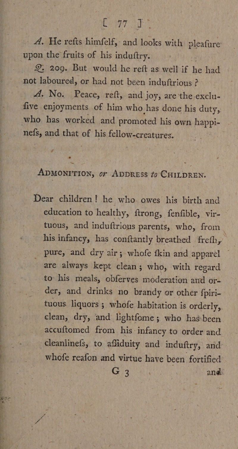 2. 209. But would he reft as well if he had A. No. Peace, reft, and joy, are the -exclu- five enjoyments of him who ‚has done his duty, ADMONITION, or Appress fo CHILDREN. Dear children! he who. owes his birth and education to healthy, ftrong, fenfible, vir- tuous, and induftrions parents, who, from. his infancy, has conftantly breatked freib, pure, and dry air; whofe {kin and apparel ~ are always kept clean; who, with regard to his meals, obferves moderation and or- der, and drinks no brandy or other fpiri- tuous. liquors ; whofe habitation is orderly, clean, dry, and lightfome ; who hasbeen accuftomed from his infancy to order and cleanlinefs, to afiduity and induftry, and _ whofe reafon and virtue have been fortified G3 ei, and: