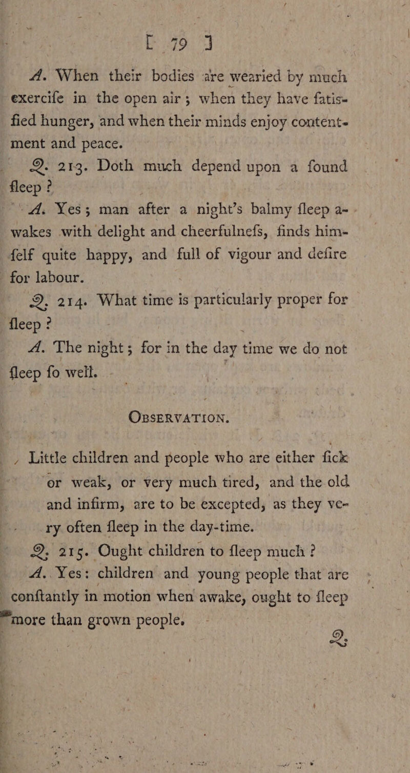 479 4A. When their bodies are wearied by much exercife in the open air; when they have fatis- fied hunger, and when their minds enjoy content- ment and peace. 2. 213. Doth much depend upon a found fleep ? “A. Yes; man after a night’s balmy fleep a- wakes with delight and cheerfulnefs, finds him- felf quite happy, and full of vigour and defire for labour. 2, 214. What time is particularly proper for fleep? A. The night; for in the day. time we do not fleep fo well. OBSERVATION. , Little children and people who are either fick ‘er weak, or very much tired, and the old and infirm, are to be excepted, as they vc- ry often fleep in the day-time. 2. 215. Ought children to fleep much ? A. Yes: children and young people that are | en in motion when awake, ought to Pace “more than grown people. 2