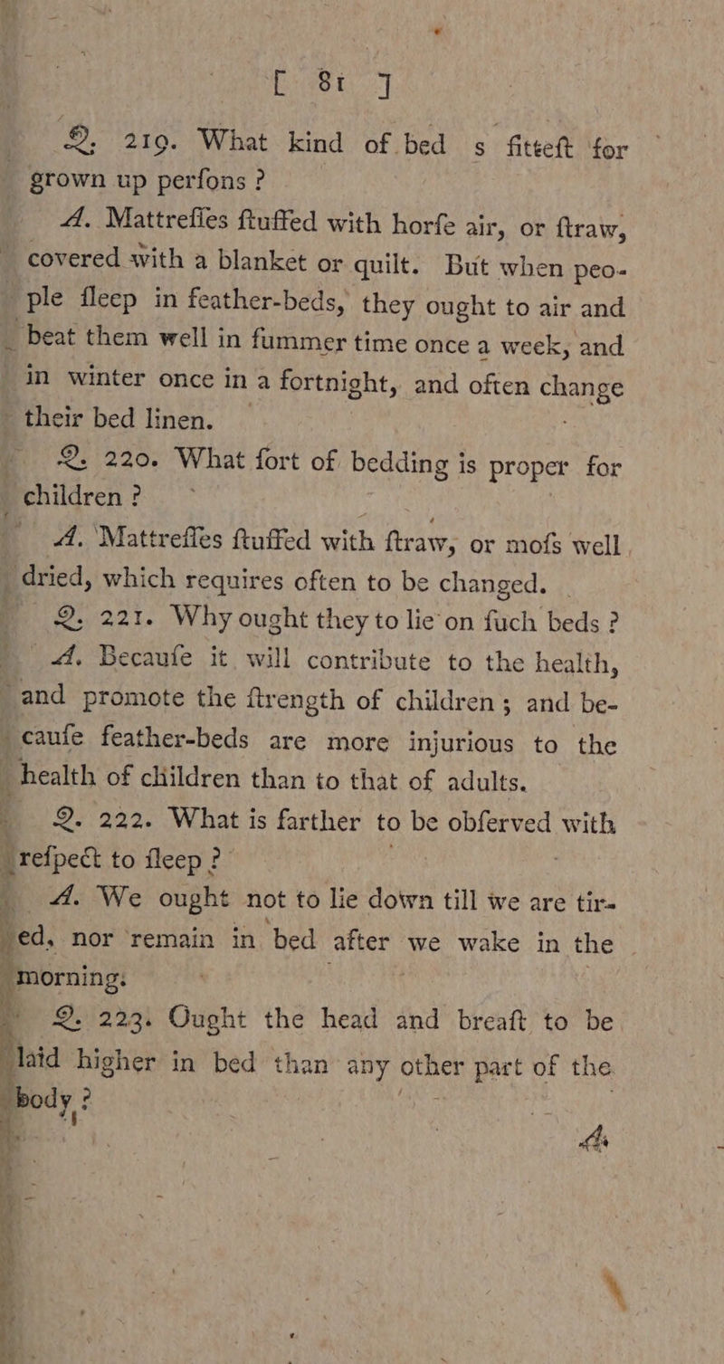 2, 219. What kind of bed s fittet for A. Mattrefies ftuffed with horfe air, or ftraw, pie fleep in feather-beds, they ought to air and _ beat them well in fummer time once a week, and _ their bed linen. 2. 220. What fort of bedding is proper for 4. Mattrefles ftuffed with ftraw, or mofs well, 2. 221. Why ought they to lie on fuch beds ? 4. Becaufe it, will contribute to the health, “and promote the ftr ength of children ; and be- caufe feather-beds are more injurious to the health of children than to that of adults. 9. 222. What is farther to be obferved with _refpect to Sleep? mA. We ought not to lie down till we are tir- morning: N 2. 223. Ought the head and breaft to be ia a in bed than any other part of the bod 3 a yf | Be