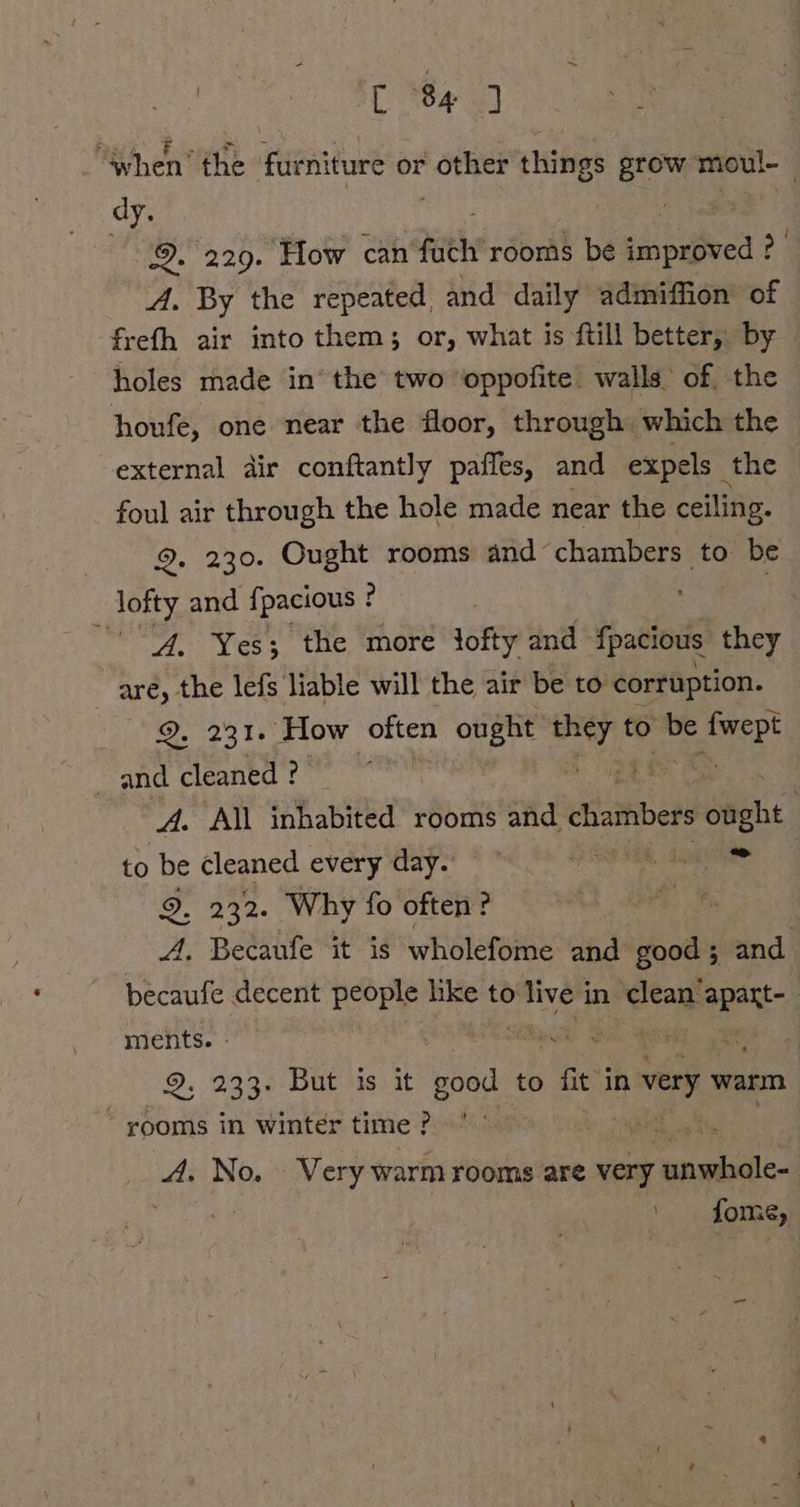 when the furniture or other things grow moul- dy. | ne 9. 229. How can fuch’rooms be improved ? A. By the repeated, and daily admiflion of frefh air into them; or, what is ftill better, by holes made in’ the two ‘oppofite walls of. the houfe, one near the floor, through. which the external dir conftantly pafles, and expels ‚the foul air through the hole made near the ceiling. 9. 230. Ought rooms and chambers to be lofty and fpacious ! ? , A. Yes; the more lofty and {pacious they ~ are, the lefs liable will the air be to corruption. 2. 231. How often ought ven to ir ep! _ and cleaned : sR a A. All inhabited rooms and chamber opght | to be cleaned every day. 7 SU TERR, SGM 9. 232. Why fo often ? 8 A. Becaufe it is wholefome and good ; and becaufe decent id like to &gt; live i in ea er | ments. RE DE | = 9. 233% But ‘is, it good to ri in very warm rooms in winter time ? eee A. No. Very warm rooms are very eae BER fome,