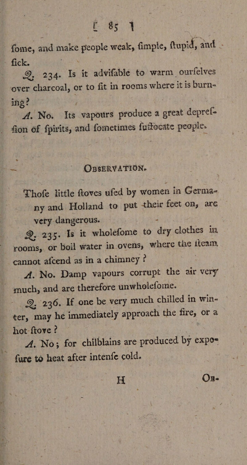 fome, and make people weak, fimple, ftupid, and . 5. diek, ie . 9, 234. Is it advifable to warm. ourfelves over charcoal, or to fit in rooms where it is burn- ing? . | RR A. No. Its vapours produce a great depref- fon of fpirits, and fometimes fuffocate people. ~ “ OBSERVATION. Thofe little ftoves ufed by women in Germa- ny and Holland to put their feet on, are — very. dangerous. ‘ Q, 235. Is it wholefome to dry clothes in rooms, or boil water in ovens, where the iteam, cannot afcend as in a chimney ? A. No. Damp vapours corrupt the air very ~ much, and are therefore unwholefome. 9, 236. If one be very much chilled in win- ter, may he immediately approach the fire, or a hot-ftove ? | A. No; for chilblains are produced by expo= fare to heat after intenfe cold. H Os-